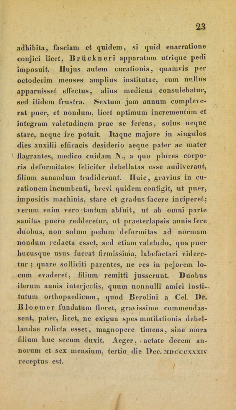 adbibita, fasciam et quidem, si quid enarratione conjici licet, Uriickneri apparatum utrique pedi imposuit. Hujus autem curationis, quamvis per octodecim menses amplius institutae, cum nullus apparuisset effectus, alius medicus consulebatur, sed itidem frustra. Sextum jam annum compleve- rat puer, et nondum, licet optimum incrementum et integram valetudinem prae se ferens, solus neque stare, neque ire potuit. Itaque majore in singulos dies auxilii efficacis desiderio aeque pater ac mater flagrantes, medico cuidam N., a quo plures corpo- ris deformitates feliciter debellatas esse audiverant, filium sanandum tradiderunt, lluic, gravius in cu- rationem incumbenti, brevi quidem contigit, ut puer, impositis machinis, stare et gradus facere inciperet; verum enim vero tantum abfuit, ut ab omni parte sanitas puero redderetur, ut praeterlapsis annis fere duobus, non solum pedum deformitas ad normam nondum redacta esset, sed etiam valetudo, qua puer bucusque usus fuerat tirmissima, labefactari videre- tur ; quare solliciti parentes, ne res in pejorem lo- cum evaderet, filium remitti jusscrunt. Duobus iterum annis interjectis, quutu nonnulli amici insti-. tutum orthopaedicum, quod Berolini a Cei. Dr. Hio em er fundatum floret, gravissime cominendas- sent, pater, licet, ne exigua spes mutilationis debel- landae relicta esset, magnopere timens, sine mora filium huc secum duxit. Aeger, . aetate decem an- norum et sex mensium, tertio die Dec. juncccxxxiv receptus est.