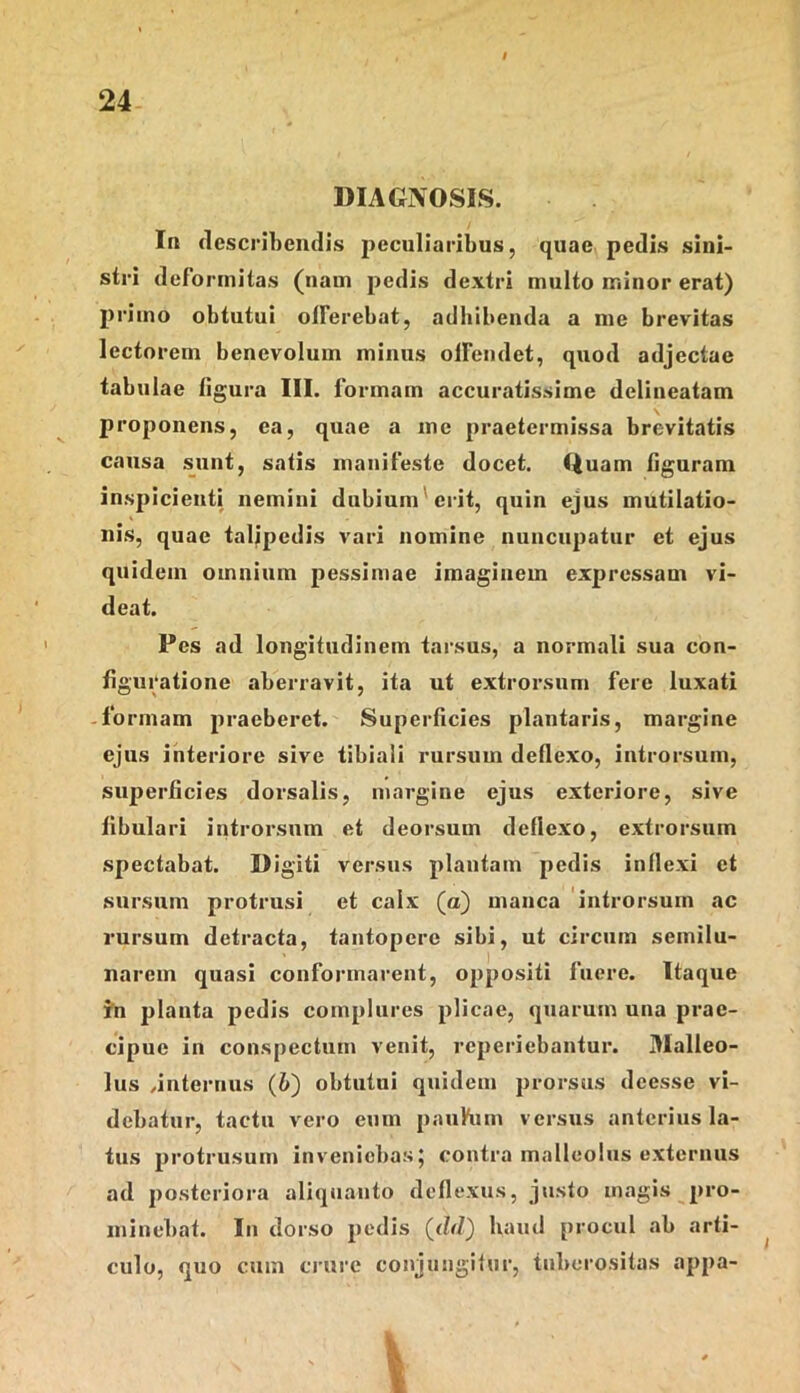 I 24 DIAGNOSIS. In flescrihendis jicculiaribus, quae pedis sini- stri deformitas (nam pedis dextri multo minor erat) primo obtutui offerebat, adhibenda a me brevitas lectorem benevolum minus olfemlet, quod adjectae tabulae figura III. f brmam accuratissime dclineatam proponens, ea, quae a me praetermissa brevitatis causa sunt, satis manifeste docet. Quam figuram inspicienti nemini dubium^ erit, quin ejus mutilatio- nis, quae talipedis vari nomine nuncupatur et ejus quidem omnium pessimae imaginem expressam vi- deat. Pes ad longitudinem tarsus, a normali sua con- figuratione aberravit, ita ut extrorsum fere luxati -fo rmam praeberet. Superficies plantaris, margine ejus interiore sive tibiali rursum deflexo, introrsum, superficies dorsalis, margine ejus exteriore, sive fibulari introrsum et deorsum deflexo, extrorsum spectabat. Digiti versus plantam pedis inflexi et sursum protrusi et calx (a) manca introrsum ac rursum detracta, tantopere sibi, ut circum semilu- narem quasi conformarent, oppositi fuere. Itaque in planta pedis complures plicae, quarum una prae- cipue in conspectum venit, reperiebantur. 3Ialleo- lus ..internus (6) obtutui quidem prorsus deesse vi- debatur, tactu vero eum paufum versus anterius la- tus protrusum inveniebas; contra malleolus externus ad posteriora aliqtianto deflexus, justo magis pro- minebat. In dorso pedis haud procul ab arti- culo, quo cum crure conjungitur, tuberositas appa- I