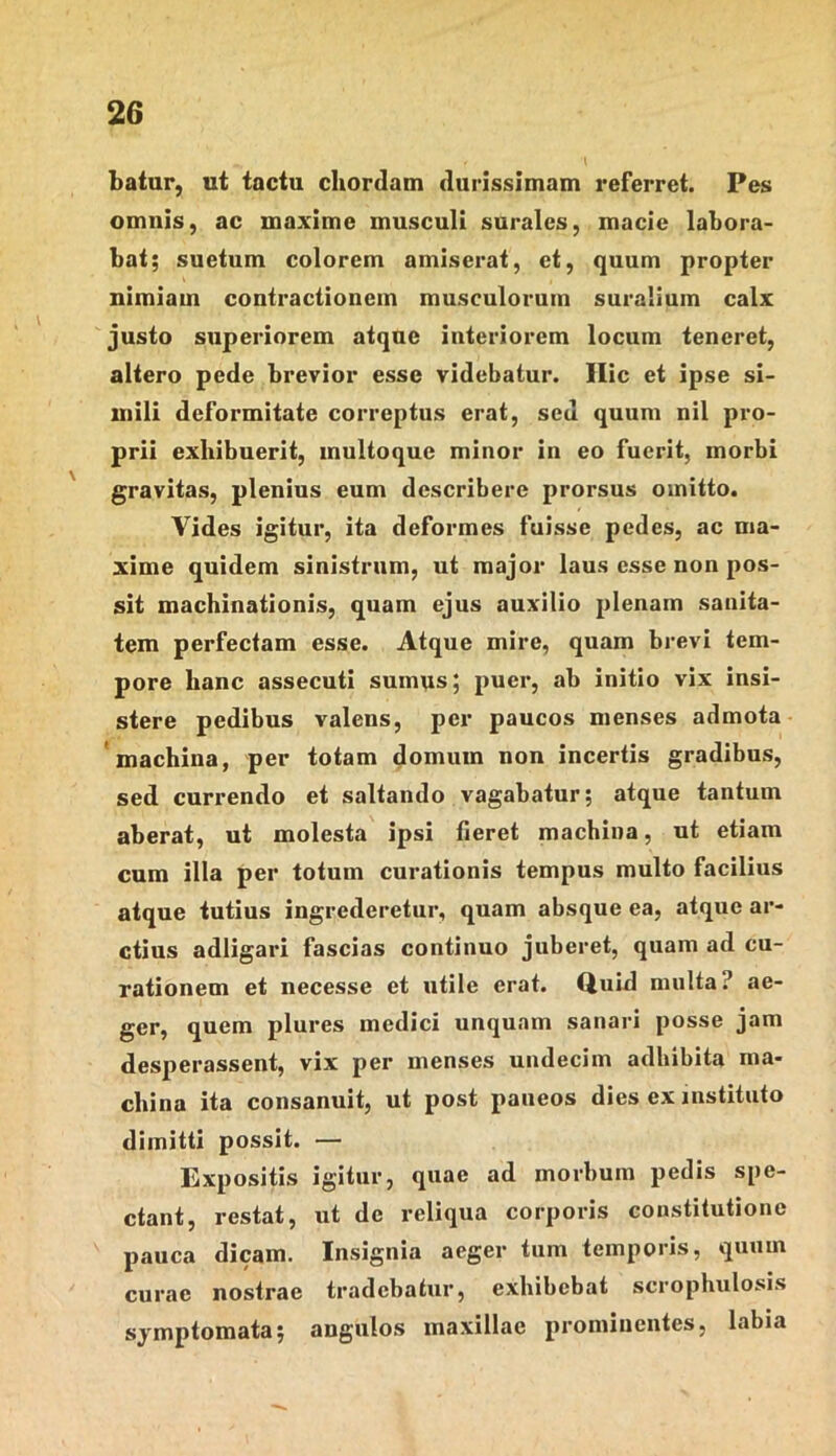 batur, ut tactu chordam durissimam referret. Pes omnis, ac maxime musculi surales, macie labora- bat; suetum colorem amiserat, et, quum propter nimiam contractionem musculorum suralium calx justo superiorem atque interiorem locum teneret, altero pede brevior esse videbatur. Ilie et ipse si- mili deformitate correptus erat, sed quum nil pro- prii exhibuerit, multoque minor in eo fuerit, morbi gravitas, plenius eum describere prorsus omitto. Vides igitur, ita deformes fuisse pedes, ac ma- xime quidem sinistrum, ut major laus esse non pos- sit machinationis, quam ejus auxilio plenam sanita- tem perfectam esse. Atque mire, quam brevi tem- pore hanc assecuti sumus; puer, ab initio vix insi- stere pedibus valens, per paucos menses admota 'machina, per totam domum non incertis gradibus, sed currendo et saltando vagabatur; atque tantum aberat, ut molesta ipsi fieret machina, ut etiam cum illa per totum curationis tempus multo facilius atque tutius ingrederetur, quam absque ea, atque ar- ctius adligari fascias continuo juberet, quam ad cu- rationem et necesse et utile erat. Quid multa? ae- ger, quem plures medici unquam sanari posse jam desperassent, vix per menses undecim adbibita ma- china ita consanuit, ut post paueos dies ex instituto dimitti possit. — Expositis igitur, quae ad morbum pedis spe- ctant, restat, ut de reliqua corporis constitutione pauca dicam. Insignia aeger tum temporis, quum curae nostrae tradebatur, exhibebat scrophulosis symptomata; angulos maxillae prominentes, labia