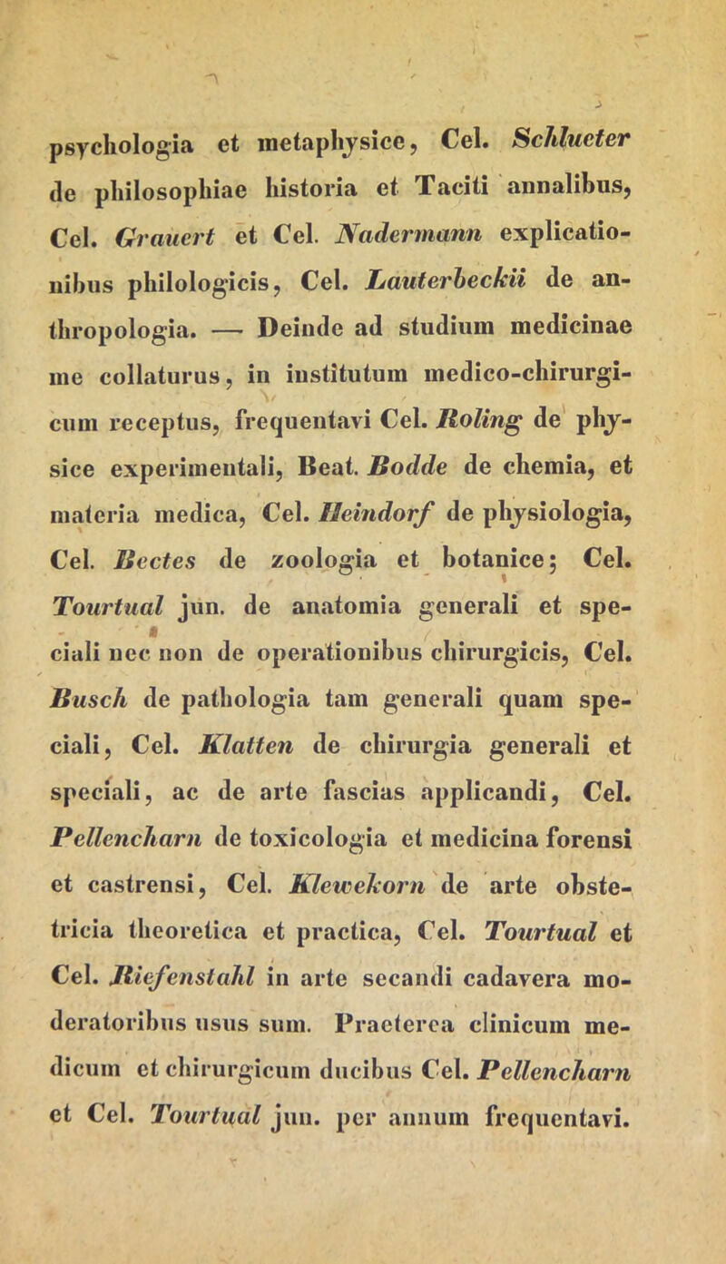 psycliologia et inetaplijsice, Cei. Schlucfer (le pliilosopliiae historia et Xaciti annalibuSj Cei. Graiiert et Cei. Nadermann explicatio- nibus philologicis, Cei. Lauferbeckii de an- tbropologia. — Deinde ad studium medicinae me collaturus, in institutum medico-chirurgi- cum receptus, frequentavi Cei. Roling de pbj- sice experimentali, Beat. Bodde de chemia, et materia medica, Cei. Ileindorf de pbjsiologia, Cei. Bectes de zoologia et botanice; Cei. Tourtual jun. de anatomia generali et spe- f ciali nec non de operationibus chirurgicis, Cei. Busch de patbologia tam generali quam spe- ciali, Cei. Klatten de chirurgia generali et speciali, ac de arte fascias applicandi, Cei. Pellencharn de toxicologia et medicina forensi et castrensi, Cei. Klewekorn de arte obste- tricia tbeoretica et practica, Cei. Tourtual et Cei. Jtiefenstalil in arte secandi cadavera mo- deratoribus usus sum. Praeterea clinicum me- dicum et chirurgicum ducibus Cei. Pellencharn et Cei. Tourtual jun. per annum frequentavi.