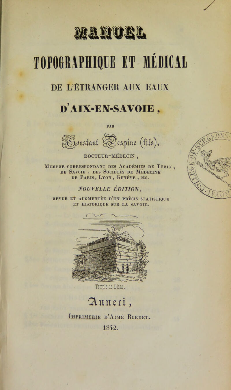 nam TOPOGMPniQIE (T Mtllldl DE L’ÉTRANGER AUX EAUX d’aix-en-savoie , PAR ^$)nstanf (fiCs), DOCTEUR-MÉDECIN , Membre correspondant des Académies de Tctrin , de Savoie , des Sociétés de Médecine de Paris , Lvon , Genève , etc. NOUVELLE ÉDITION, REVUE ET AUGMENTÉE d’un PRÉCIS STATISTIQUE ET HISTORIQUE SUR LA SAVOIE. Temple de Dieae. Qlnnui, Imprimerie d’Aimé Burdet. 1812.