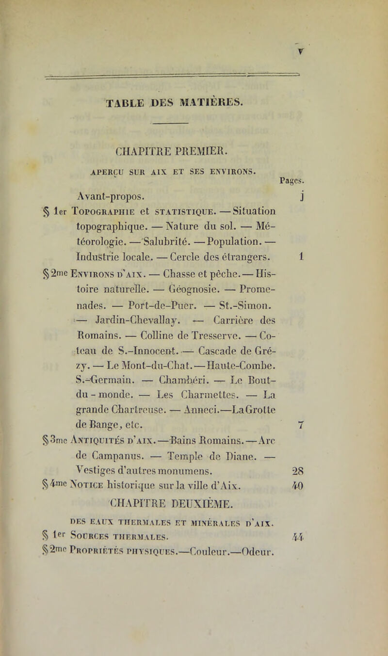 y TABLE DES MATIÈRES. CHAPITRE PREMIER. APERÇU SUR A1X ET SES ENVIRONS. Avant-propos. § 1er Topographie et statistique.—Situation topographique. —Nature du sol. — Mé- téorologie. — Salubrité. —Population. — Industrie locale. — Cercle des étrangers. §2me Environs d'aix. — Chasse et pèche. — His- toire naturelle. — Géognosie. — Prome- nades. — Port-de-Puer. — St.-Simon. — Jardin-Chevallay. — Carrière des Romains. — Colline de Tresservc. — Co- teau de S.-Innocent.— Cascade de Gré- 7.j. — Le Mont-du-Chat.—Haute-Combe. S.-Germain. — Chambéri. — Le Bout- du - monde. — Les Charmettes. — La grande Chartreuse. — Anneci.—LaGrolle de Bange, etc. §3mc Antiquités d'aix.—Bains Romains.—Arc de Campanus. — Temple de Diane. — Vestiges d’autres monumens. §4>nc Notice historique sur la ville d’Aix. CHAPITRE DEUXIÈME. DES EAUX THERMAEES ET MINÉRALES d’aIX. § 1pr Sources thermales. Propriétés physiques.—Couleur.—Odeur. Pages. j 1 7 28 40