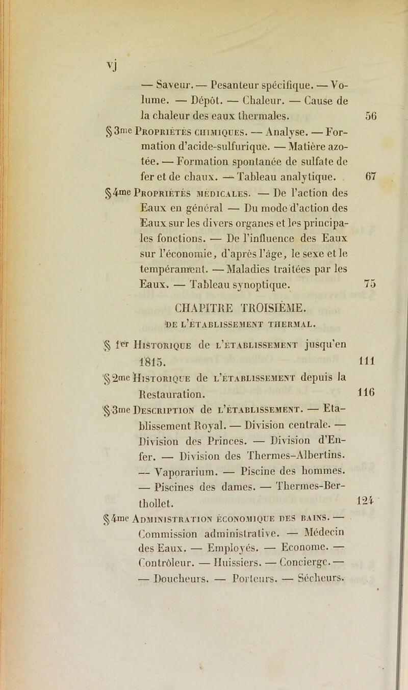 — Saveur. — Pesanteur spécifique. — Vo- lume. — Dépôt. — Chaleur. — Cause de la chaleur des eaux thermales. §3nic Propriétés chimiques. — Analyse. — For- mation d’acide-sulfurique. — Matière azo- tée. — Formation spontanée de sulfate de fer et de chaux. — Tableau analytique. §4.me Propriétés medicales. —De l’action des Eaux en général — Du mode d’action des Eaux sur les divers organes et les principa- les fonctions. — De l’influence des Eaux sur l’économie, d'après l’âge, le sexe et le tempérament. —Maladies traitées par les Eaux. — Tableau synoptique. CHAPITRE TROISIÈME. ■de l’établissement thermal. § fer Historique de l’établissement jusqu’en 1815. § 2*ne Historique de l’établissement depuis la Restauration. '§3me Description de l’établissement. — Eta- blissement Royal. — Division centrale. — Division des Princes. — Division d’En- fer. — Division des Thermes-Alberlins. — Vaporarium. — Piscine des hommes. — Piscines des dames. — Thermes-Ber- thollet. Administration économique des bains.— Commission administrative. — Médecin des Eaux. — Employés. — Econome. — Contrôleur. — Huissiers. — Concierge.— — Doucheurs. — Porteurs. — Séeheurs.