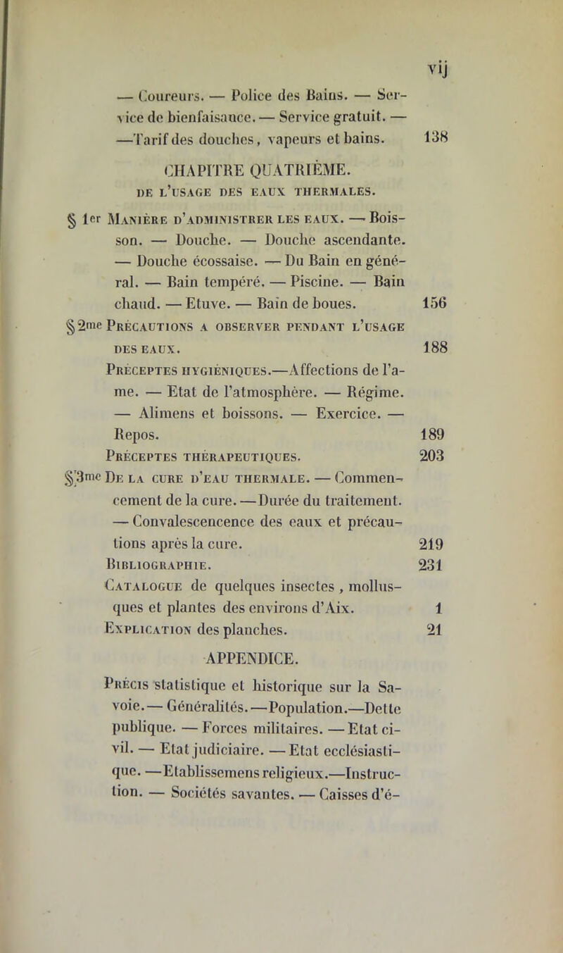 — Coureurs. — Police des Bains. — Ser- ^ iee de bienfaisance. — Service gratuit. — —Tarif des douches, vapeurs et bains. 138 CHAPITRE QUATRIÈME. DF. l’üSAGE DES EAUX THERMALES. § Hr Manière d’administrer les eaux.—-Rois- son. — Douche. — Douche ascendante. — Douche écossaise. — Du Bain en géné- ral. — Bain tempéré. — Piscine. — Bain chaud. — Etuve. — Bain de boues. 156 §2»ie Précautions a observer pendant l’usage deseaux. 188 Préceptes hygiéniques.—Affections de l’a- me. — Etat de l’atmosphère. — Régime. — Alimens et boissons. — Exercice. — Repos. 189 Préceptes thérapeutiques. 203 §'3me De la cure d’eau thermale. — Commen- cement de la cure. —Durée du traitement. — Convalescencence des eaux et précau- tions après la cure. 219 Bibliographie. 231 Catalogue de quelques insectes , mollus- ques et plantes des environs d’Aix. 1 Explication des planches. 21 APPENDICE. Précis statistique cl historique sur la Sa- voie.— Généralités.—Population.—Dette publique. —Forces militaires.—Etat ci- vil. — Etat judiciaire. —Etat ecclésiasti- que. —Elablissemens religieux.—Instruc- tion. — Sociétés savantes. — Caisses d’é-