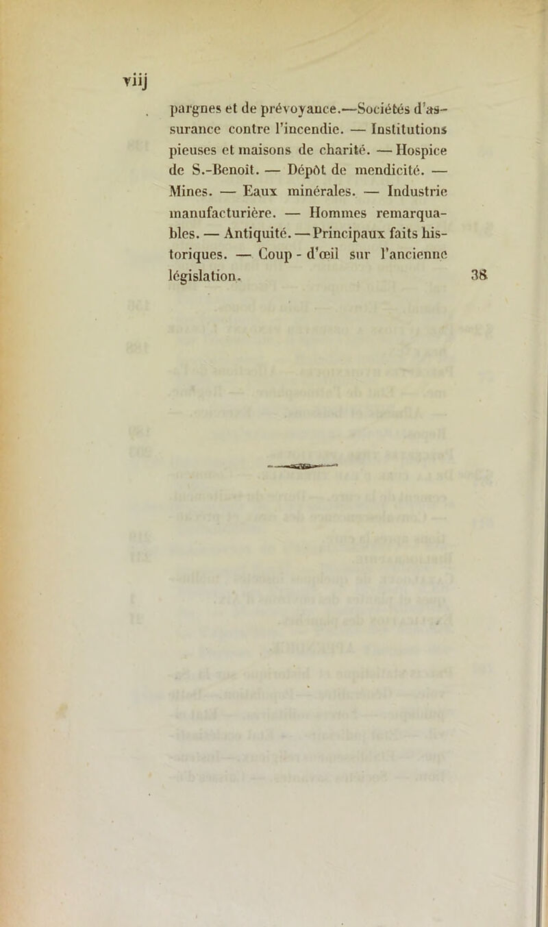 pargnes et de prévoyance.—Sociétés d’as- surance contre l’incendie. — Institutions pieuses et maisons de charité. — Hospice de S.-Benoît. — Dépôt de mendicité. — Mines. — Eaux minérales. — Industrie manufacturière. — Hommes remarqua- bles. — Antiquité. — Principaux faits his- toriques. — Coup - d'œil sur l’ancienne législation.