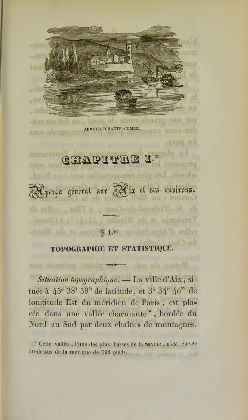 ABBAYE D’HADTE-COMBE. <3u2&®a'a'!Iï!3 3' er Q3i> ix d ses environs. § l.er TOPOGRAPHIE ET STATISTIQUE. Situation topographique. — La ville cl’Aix, si- tuée à 45° 381 58” de latitude, et 3° 34’ 4 b” de longitude Est du méridien de Paris , est pla- cée clans une vallée charmante4 , bordée du Nord au Sud par deux chaînes de montagnes. ’ Celle vallée , l’une des plus basses de la Savoie , n’est élevée au-dessus de la mer que de 792 pieds.