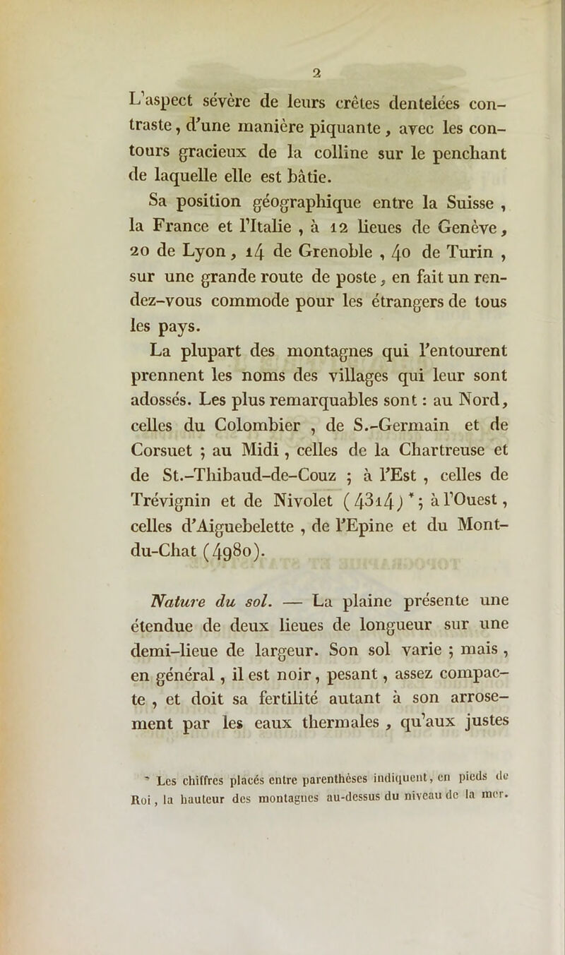 L aspect sévère de leurs crêtes dentelées con- traste , d'une manière piquante , avec les con- tours gracieux de la colline sur le penchant de laquelle elle est bâtie. Sa position géographique entre la Suisse , la France et l’Italie , à 12 lieues de Genève, 20 de Lyon, 14 de Grenoble , 40 de Turin , sur une grande route de poste, en fait un ren- dez-vous commode pour les étrangers de tous les pays. La plupart des montagnes qui l'entourent prennent les noms des villages qui leur sont adossés. Les plus remarquables sont : au Nord, celles du Colombier , de S.-Germain et de Corsuet ; au Midi , celles de la Chartreuse et de St.-Thibaud-de-Couz ; à FEst , celles de Trévignin et de Nivolet (4314)*; à l’Ouest, celles d’Aiguebelette , de l'Epine et du Mont- du-Chat (4g8o). Nature du sol. — La plaine présente une étendue de deux lieues de longueur sur une demi-lieue de largeur. Son sol varie ; mais , en général, il est noir, pesant, assez compac- te , et doit sa fertilité autant à son arrose- ment par les eaux thermales , qu’aux justes ' Les chiffres placés entre parenthèses indiquent, en pieds de Roi, la hauteur des montagnes au-dessus du niveau de la mer.