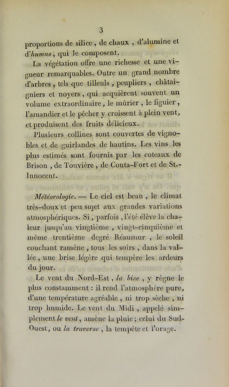 proportions de silice , de cliaux , d alumine et d'humus, qui le composent. La végétation offre une richesse et une vi- gueur remarquables. Outre un grand nombre d’arbres, tels que tilleuls , peupliers , châtai- gniers et noyers , qui acquièrent souvent un volume extraordinaire, le mûrier , le figuier , l’amandier et le pêcher y croissent à plein vent, et produisent des fruits délicieux. Plusieurs collines sont couvertes de vigno- bles et de guirlandes de hautins. Les vins les plus estimés sont fournis par les coteaux de Brison , de Touvière , de Couta-Fort et de St.- Innocent. Météorologie. — Le ciel est beau , le climat très-doux et peu sujet aux grandes variations atmosphériques. Si, parfois , l’été élève la cha- leur jusqu’au vingtième , vingt-cinquième et même trentième degré Réaumur , le soleil couchant ramène , tous les soirs , dans la val- lée , une brise légère qui tempère les ardeurs du jour. Le vent du Nord-Est, la bise , y règne le plus constamment : il rend l’atmosphère pure, d’une température agréable , ni trop sèche , ni trop humide. Le vent (lu Midi , appelé sim- plement/e vent, amène la pluie; celui du Sud- Ouest, ou la traverse , la tempête et l’orage.