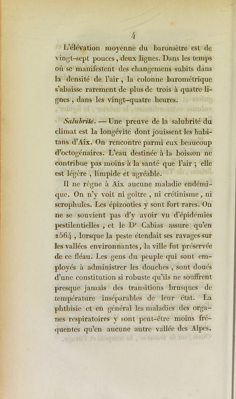 L’clévation moyenne du baromètre est de vingt-sept pouces, deux lignes. Dans les temps où se manifestent des cliangemens subits dans la densité de l’air , la colonne barométrique s’abaisse rarement de plus de trois à quatre li- gnes , dans les vingt-quatre heures. Salubrité. — Une preuve de la salubrité du climat est la longévité dont jouissent les habi- tans d’Aix. On rencontre parmi eux beaucoup d’octogénaires. L’eau destinée à la boisson ne contribue pas moins à la santé que l’air ; elle est légère , limpide et agréable. Il ne règne à Aix aucune maladie endémi- que. On n’y voit ni goitre , ni crétinisme, ni scrophules. Les épizooties y sont fort rares. On ne se souvient pas d'y avoir vu d’épidémies pestilentielles , et le Dr Cabias assure qu’en i564 , lorsque la peste étendait ses ravages sur les vallées environnantes, la ville fut préservée de ce fléau. Les gens du peuple qui sont em- ployés à administrer les douches , sont doués d’une constitution si robuste qu’ils ne souffrent presque jamais des transitions brusques de température inséparables de leur état. La phthisie et en général les maladies des orga- nes respiratoires y sont peut-être moins fré- quentes qu’en aucune autre vallée des Alpes.