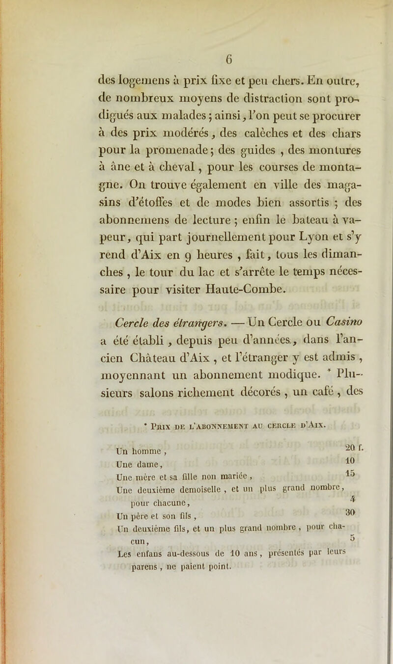 des logemens à prix fixe et peu chers. En outre, de nombreux moyens de distraction sont pro- digués aux malades ; ainsi, l’on peut se procurer à des prix modérés, des calèches et des chars pour la promenade; des guides , des montures à àne et à cheval, pour les courses de monta- gne. On trouve également en ville des maga- sins d'étoffes et de modes bien assortis ; des abonnemens de lecture ; enfin le bateau à va- peur, qui part journellement pour Lyon et s’y rend d’Aix en 9 heures , fait, tous les diman- ches , le tour du lac et s'arrête le temps néces- saire pour visiter Haute-Combe. Cercle des étrangers. —Un Cercle ou Casino a été établi , depuis peu d’années , dans l’an- cien Château d’Aix , et l’étranger y est admis , moyennant un abonnement modique. ' Plu- sieurs salons richement décorés , un café , des * Prix de l’abonnement aü cercle d’Aix. Un homme , 20 *• 10 Uue dame, Une mère et sa Qlle non mariée, 15 Une deuxième demoiselle, et un plus grand nombre, pour chacune, * Un père et son fds, ^ Un deuxième fds, et un plus grand nombre, pour clia- cun, ° Les enfans au-dessous de 10 ans, présentés par leurs pareils, ne paient point.