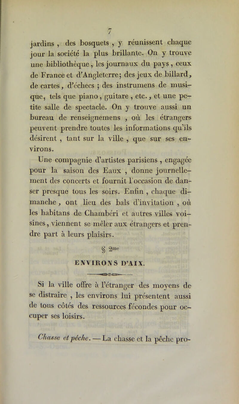 / jardins , des bosquets , y réunissent chaque jour la société la plus brillante. On y trouve une bibliothèque, les journaux du pays , ceux de France et d'Angleterre; des jeux de billard, de cartes, d'écliecs ; des instrumens de musi- que, tels que piano, guitare , etc., et une pe- tite salle de spectacle. On y trouve aussi un bureau de renseignemens , où les étrangers peuvent prendre toutes les informations qu’ils désirent , tant sur la ville , que sur ses en- virons. Une compagnie d’artistes parisiens , engagée pour la saison des Eaux , donne journelle- ment des concerts et fournit l’occasion de dan- ser presque tous les soirs. Enfin , chaque di- manche , ont lieu des bals d’invitation , où les habitans de Chambéri et autres villes voi- sines, viennent se mêler aux étrangers et pren- dre part à leurs plaisirs. g 2me ENVIRONS D’AIX. Si la ville offre à l’étranger des moyens de se distraire , les environs lui présentent aussi de tous côtés des ressources fécondes pour oc- cuper ses loisirs. Chasse et pêche. — La chasse et la pêche pro-