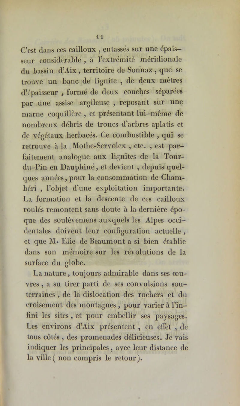 C'est dans ces cailloux , entassés sur une épais- seur considérable , à l’extrémité méridionale du bassin d’Aix, territoire de Sonnaz , que se trouve un banc de lignite , de deux mètres d’épaisseur , formé de deux couches séparées par une assise argileuse , reposant sur une marne coquillère , et présentant lui-même de nombreux débris de troncs d’arbres aplatis et de végétaux herbacés. Ce combustible , qui se retrouve à la Motlie-Servolex , etc. , est par- faitement analogue aux lignites de la Tour- du-Pin en Dauphiné, et devient , depuis quel- ques années, pour la consommation de Cliam- béri , l’objet d’une exploitation importante. La formation et la descente de ces cailloux roulés remontent sans doute à la dernière épo- que des soulèvemens auxquels les Alpes occi- dentales doivent leur configuration actuelle , et que M. Elie de Beaumont a si bien établie dans son mémoire sur les révolutions de la surface du globe. La nature, toujours admirable dans ses œu- vres , a su tirer parti de ses convulsions sou- terraines , de la dislocation des rochers et du croisement des montagnes, pour varier à l’in- fini les sites, et pour embellir ses paysages. Les environs d’Aix présentent , en effet , de tous côtés , des promenades délicieuses. Je vais indiquer les principales, avec leur distance de la ville ( non compris le retour).