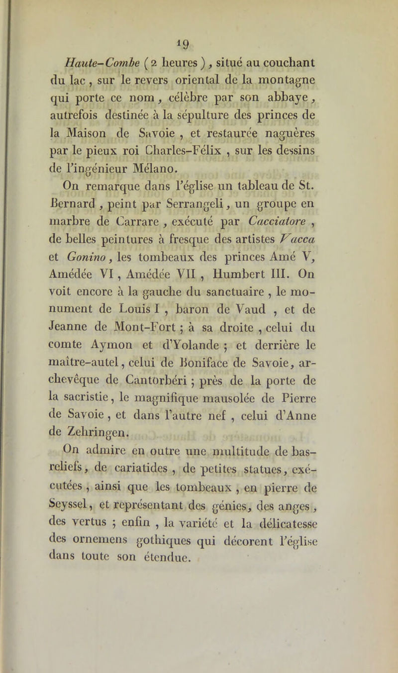 *9 Haute-Combe ( 2 heures ) , situé au couchant (lu lac , sur le revers oriental de la montagne qui porte ce nom, célèbre par son abbaye, autrefois destinée à la sépulture des princes de la Maison de Savoie , et restaurée naguères par le pieux roi Charles-Félix , sur les dessins de l’ingénieur Mélano. On remarque dans l’église un tableau de St. -Bernard , peint par Serrangeli, un groupe en marbre de Carrare , exécuté par Cacciaiore , de belles peintures à fresque des artistes Vacca et Gonino, les tombeaux des princes Amé V, Amédée VI, Amédée VII , Humbert III. On voit encore à la gauche du sanctuaire , le mo- nument de Louis I , baron de Vaud , et de Jeanne de Mont-Fort ; à sa droite , celui du comte Ayrnon et d’Yolande ; et derrière le maître-autel, celui de Boniface de Savoie, ar- chevêque de Cantorbéri ; près de la porte de la sacristie, le magnifique mausolée de Pierre de Savoie , et dans l’autre nef , celui d’Anne de Zeliringen. On admire en outre une multitude de bas- reliefs, de cariatides , de petites statues, exé- cutées , ainsi que les tombeaux , en pierre de Seyssel, et représentant des génies, des anges , des vertus ; enfin , la variété et la délicatesse des ornemens gothiques qui décorent l’église dans toute son étendue.