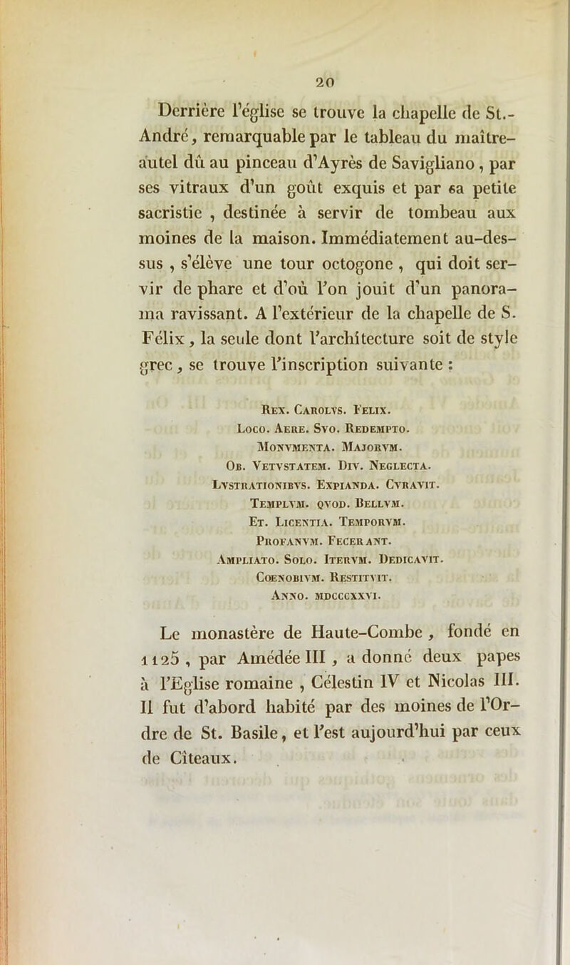 Derrière l’église se trouve la chapelle de St- André , remarquable par le tableau du maître- autel du au pinceau d’Ayrès de Savigliano, par ses vitraux d’un goût exquis et par 6a petite sacristie , destinée à servir de tombeau aux moines de la maison. Immédiatement au-des- sus , s’élève une tour octogone , qui doit ser- vir de phare et d’où Ton jouit d’un panora- ma ravissant. A l’extérieur de la chapelle de S. Félix, la seule dont l’architecture soit de style grec, se trouve l’inscription suivante : Rex. Carolvs. Feux. Loco. Aere. Svo. Redempxo. Monvmenta. Majobvm. 0b. Vetvstatem. Dit. Neglecta. Lvstrationibvs. Expianda. Cvravit. Templym. qvod. Bellvm. Et. Licentia. Temporvm. Profanvm. Fecerant. Ampeiato. Solo. Itervm. Dedicavit. CoENOBIVM. RESTITYIT. Axxo. MDCCCXXYI. Le monastère de Haute-Combe , fondé en 1125, par Amédée III , adonné deux papes à l’Eglise romaine , Célestin IV et Nicolas III. Il fut d’abord habité par des moines de l’Or- dre de St. Basile, et l’est aujourd’hui par ceux de Citeaux.