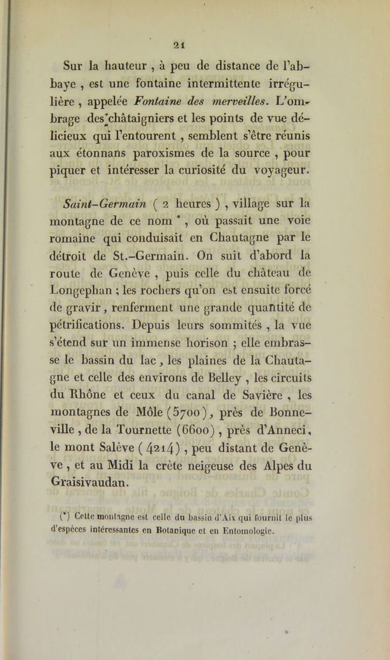 Sur la hauteur , à peu de distance de l’ab- baye , est une fontaine intermittente irrégu- lière , appelée Fontaine des merveilles. L’om» brage des’châtaigniers et les points de vue dé- licieux qui l’entourent , semblent s’être réunis aux étonnans paroxismes de la source , pour piquer et intéresser la curiosité du voyageur. Saint-Germain ( 2 heures ) , village sur la montagne de ce nom * , où passait une voie romaine qui conduisait en Chautagne par le détroit de St.-Germain. On suit d’abord la route de Genève , puis celle du château de Longephan ; les rochers qu’on est ensuite forcé de gravir, renferment une grande quantité de pétrifications. Depuis leurs sommités , la vue s’étend sur un immense horison ; elle embras- se le bassin du lac y les plaines de la Chauta- gne et celle des environs de Belley , les circuits du Rhône et ceux du canal de Savière , les montagnes de Môle^yoo), près de Bonne- ville , de la Tournette (6600), près d’Anneci, le mont Salève (4214) 1 peu distant de Genè- ve , et au Midi la crête neigeuse des Alpes du Graisivaudan. (*) Celle montagne est celle du bassin d'Àix qui fournil le plus d especes intéressantes en Botanique et en Entomologie.