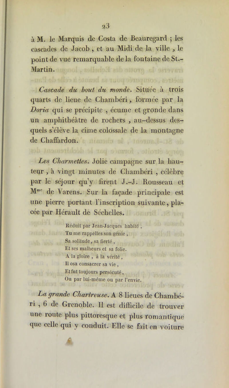 à M. le Marquis de Costa de Beauregard ; les cascades de Jacob , et au Midi de la ville , le point de vue remarquable delà fontaine de St.- Martin. Cascade du bout du monde. Située à trois quarts de lieue de Chambéri, formée par la Doria qui se précipite , écume et gronde dans un amphithéâtre de rochers , au-dessus des- quels s’élève la cime colossale de la montagne de Chaffardon. Les Charmettes. Jolie campagne sur la hau- teur , à vingt minutes de Chambéri , célèbre par le séjour qu’y firent J.-J. Rousseau et Mmc de Varens. Sur la façade principale est une pierre portant l’inscription suivante, pla- cée par Hérault de Séchelles. Réduit par Jean-Jacques habité , Tu me rappelles son génie , Sa solitude, sa fierté , Et ses malheurs et sa folie. A la gloire , à la vérité , Il osa consacrer sa vie , Et fut toujours persécuté, Ou par lui-méme ou par l’envie. La, grande Chartreuse. A 8 lieues de Chambé- ri , 6 de Grenoble. 11 est difficile de trouver une îoute plus pittoresque et plus romantique que celle qui y conduit. Elle se fait en voiture A