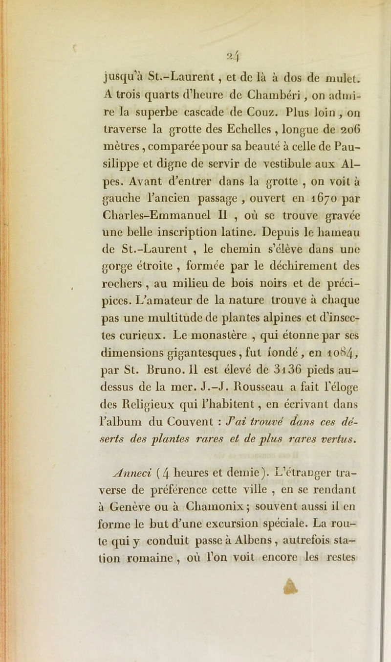 jusqu’à St.-Laurent, et de là à dos de mulet. A trois quarts d’heure de Chambéri, on admi- re la superbe cascade de Couz. Plus loin, on traverse la grotte des Echelles , longue de 206 mètres , comparée pour sa beauté à celle de Pau- silippe et digne de servir de vestibule aux Al- pes. Avant d’entrer dans la grotte , on voit à gauche l’ancien passage , ouvert en 1670 par Charles-Emmanuel 11 , où se trouve gravée une belle inscription latine. Depuis le hameau de St.-Laurent , le chemin s’élève dans une gorge étroite , formée par le déchirement des rochers , au milieu de bois noirs et de préci- pices. L’amateur de la nature trouve à chaque pas une multitude de plantes alpines et d’insec- tes curieux. Le monastère , qui étonne par ses dimensions gigantesques, fut üondé, en 1084, par St. Bruno. Il est élevé de 3i36 pieds au- dessus de la mer. J.-J. Rousseau a fait l'éloge des Religieux qui l’habitent, en écrivant dans l’album du Couvent : Xai trouvé dans ces dé- serts des plantes rares et de plus rares vertus. Anneci (4 heures et demie). L’étranger tra- verse de préférence cette ville , en se rendant à Genève ou à Chamonix; souvent aussi il en forme le but d’une excursion spéciale. La rou- te qui y conduit passe à Albens, autrefois sta- tion romaine , où l’on voit encore les restes