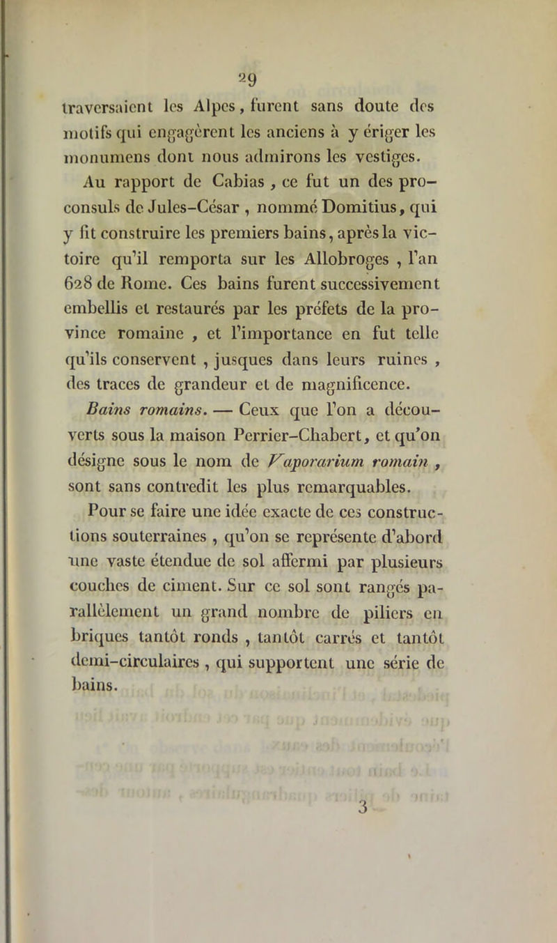 traversaient les Alpes, furent sans doute des motifs qui engagèrent les anciens à y ériger les monumens dont nous admirons les vestiges. Au rapport de Cabias , ce fut un des pro- consuls de Jules-César , nommé Domitius, qui y lit construire les premiers bains, après la vic- toire qu’il remporta sur les Allobroges , l’an 628 de Home. Ces bains furent successivement embellis et restaurés par les préfets de la pro- vince romaine , et l’importance en fut telle qu’ils conservent , jusques dans leurs ruines , des traces de grandeur et de magnificence. Bains romains. — Ceux que l’on a décou- verts sous la maison Pcrrier-Chabert, et qu’on désigne sous le nom de Vaporarium romain , sont sans contredit les plus remarquables. Pour se faire une idée exacte de ces construc- tions souterraines , qu’on se représente d’abord une vaste étendue de sol affermi par plusieurs couches de ciment. Sur ce sol sont rangés pa- rallèlement un grand nombre de piliers en briques tantôt ronds , tantôt carrés et tantôt demi-circulaires , qui supportent une série de bains. 3