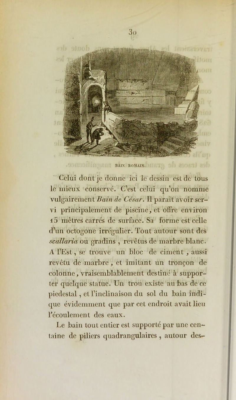 3<> Il AIX HO .11A IN'. Celui dont je donne ici le dessin est de tous le mieux conserve. C’est celui qu’on nomme vulgairement Bain de César. Il parait avoir ser- vi principalement de piscine, et offre environ i5 mètres carrés de surface. Sa forme est celle d’un octogone irrégulier. Tout autour sont des scallaria ou gradins , revêtus de marbre blanc. A l’Est, se trouve un bloc de ciment , aussi revêtu de marbre, et imitant un tronçon de colonne, vraisemblablement destiné à suppor- ter quelque statue. Un trou existe au bas de ce piédestal, et l’inclinaison du sol du bain indi- que évidemment que par cet endroit avait lieu l’écoulement des eaux. Le bain tout entier est supporté par une cen- taine de piliers quadrangulaires , autour des-