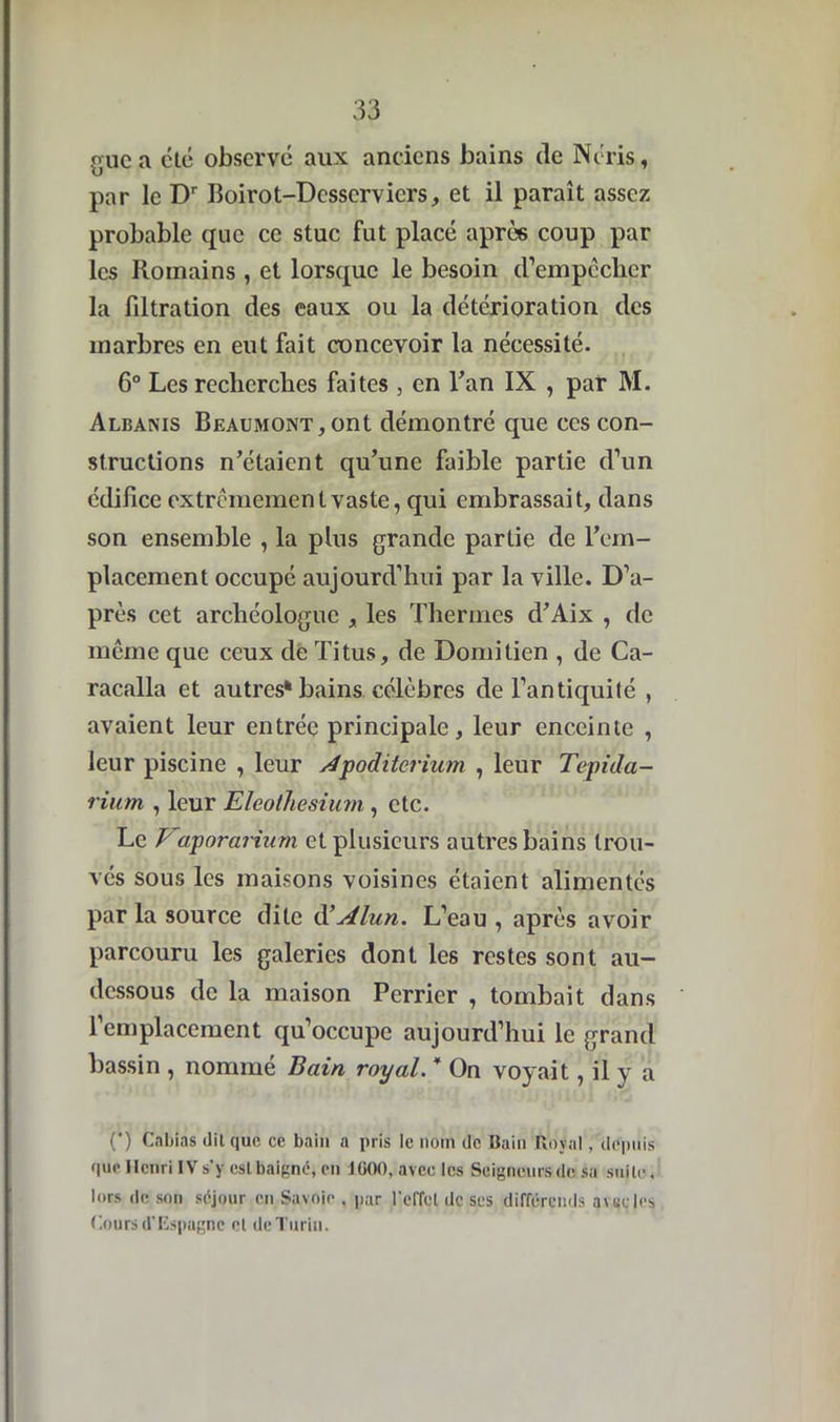 guea cté observé aux anciens bains de N cris, par le Dr Boirot-Dcsscrvicrs, et il paraît assez probable que ce stuc fut placé après coup par les Romains, et lorsque le besoin crempêclier la filtration des eaux ou la détérioration des marbres en eut fait concevoir la nécessité. 6° Les recherches faites , en Tan IX , par M. Albanis Beaumont,ont démontré que ces con- structions n’étaient qu’une faible partie d’un édifice extrêmement vaste, qui embrassait, dans son ensemble , la plus grande partie de l’em- placement occupé aujourd’hui par la ville. D’a- près cet archéologue , les Thermes d’Aix , de même que ceux de Titus, de Domitien , de Ca- racalla et autres* bains célèbres de l’antiquité , avaient leur entrée principale, leur enceinte , leur piscine , leur Jpoditerium , leur Tepida- rium , leur Eleolhesium, etc. Le Vaporarium et plusieurs autres bains trou- vés sous les maisons voisines étaient alimentés par la source dite cl’Alun. L’eau , après avoir parcouru les galeries dont les restes sont au- dessous de la maison Pcrrier , tombait dans l’emplacement qu’occupe aujourd’hui le grand bassin , nommé Bain royal. * On voyait, il y a (*) Cnbias dit que ce bain a pris le nom de Bain Royal /depuis que Henri IV s’y est baigné, en 1G00, avec les Seigneurs de sa suite, lors de son séjour en Savoie , par l'effet de ses différends avec les Cours d'Espagne et de Turin.