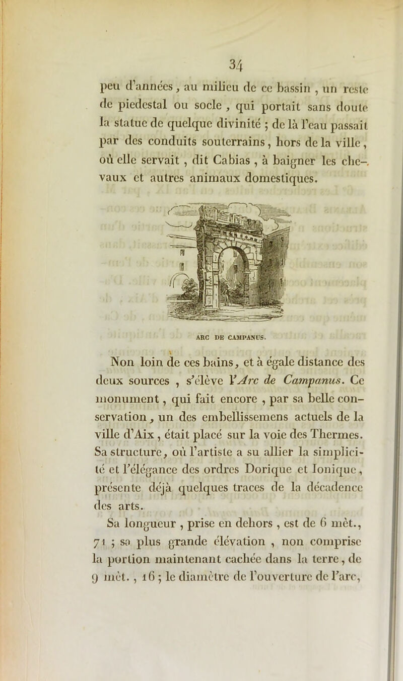 peu d’années, au milieu de ce bassin , un reste de piédestal ou socle , qui portait sans doute la statue de quelque divinité 5 de là l’eau passait par des conduits souterrains, hors delà ville, où elle servait , dit Cabias , à baigner les clic-, vaux et autres animaux domestiques. Non loin de ces bains, et à égale distance des deux sources , s'élève 1’Arc de Campanus. Ce monument, qui fait encore , par sa belle con- servation , un des embellissemens actuels de la ville d’Aix , était placé sur la voie des Thermes. Sa structure, où l’artiste a su allier la simplici- té et l'élégance des ordres Dorique et Ionique, présente déjà quelques traces de la décadence des arts. Sa longueur , prise en dehors , est de 6 met., 71 ; sa plus grande élévation , non comprise la portion maintenant cachée dans la terre, de 9 met., 16 ; le diamètre de l’ouverture de l'arc, ARC DE CAMPANUS