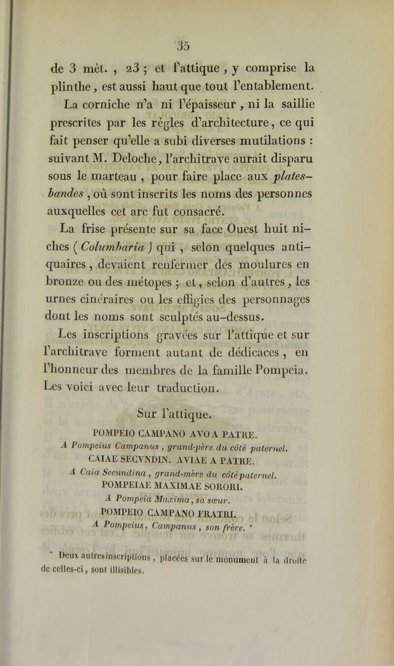 de 3 met. , 23 ; et l’attique , y comprise la plinthe, est aussi haut que tout l’entablement. La corniche n’a ni l’épaisseur , ni la saillie prescrites par les règles d’architecture, ce qui fait penser qu’elle a subi diverses mutilations : suivant M. Deloche, l’architrave aurait disparu sous le marteau , pour faire place aux plates- bandes , où sont inscrits les noms des personnes auxquelles cet arc fut consacré. La frise présente sur sa face Ouest huit ni- ches ( Colambaria ) qui , selon quelques anti- quaires , devaient renfermer des moulures en bronze ou des métopes ; et, selon d’autres, les urnes cinéraires ou les effigies des personnages dont les noms sont sculptés au-dessus. Les inscriptions gravées sur l’attique et sur l’architrave forment autant de dédicaces , en l’honneur des membres de la famille Pompeia. Les voici avec leur traduction. Sur l’atlique. FOMPEIO CAMPANO AVOA PATRE. A Pompeius Campanus , grand-père du côté paternel. CAIAE SECVNDIN. AVIAE A PATRE. A Caia Sccundina , grand-mère du côté paternel. POMPEIAE MAXIMAE SORORI. A Pompeia Maxirna, sa sœur. POMPEIO CAMPANO FRATRI. A Pompeius, Campanus , son frère. * Deux aulrcsinscriptions, placées sur le monument à lu droite de celles-ci, sont illisibles.