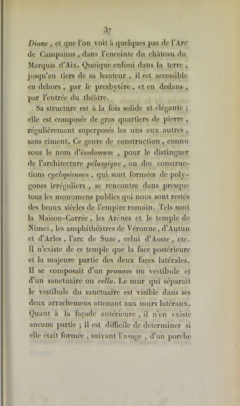 3; Diane , cl que Ton voit â quelques pas de l’Are de Campanus, dans l’enceinte du château du Marquis d’Aix. Quoique enfoui dans la terre , jusqu'au tiers de sa hauteur , il est accessible en dehors, par le presbytère , et en dedans , par l’entrée du théâtre. Sa structure est à la fois solide et élégante ; elle est composée de gros quartiers de pierre , régulièrement superposés les uns aux autres , sans ciment. Ce genre de construction , connu sous le nom d’isodomum , pour le distinguer de l’architecture pélasgique , ou des construc- tions cyclopéennes , qui sont formées de poly- gones irréguliers , se rencontre dans presque tous les monumens publics cpii nous sont restés des beaux siècles de l’empire romain. Tels sont la Maison-Carrée , les Arènes et le temple de Nîmes, les amphithéâtres de Véronne, d’Aulun et d’Arles , l’arc de Suze, celui d'Aoste, etc. il n’existe de ce temple que la face postérieure et la majeure partie des deux faces latérales. Il se composait d’un pronaos ou vestibule et d’un sanctuaire ou cella. Le mur qui séparait le vestibule du sanctuaire est visible dans scs deux arrachemens attenant aux murs latéraux. Quant à la façade antérieure , il n’en existe aucune partie ; il est difficile de déterminer si elle était formée , suivant l’usage , d’un porche