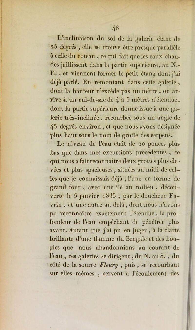 L’inclinaison du sol de la galerie étant de 25 degrés , elle se trouve être presque parallèle à celle du coteau , ce qui fait que les eaux chau- des jaillissent dans la partie supérieure, au N.- E. , et viennent former le petit étang dont j’ai déjà parlé. En remontant dans cette galerie , dont la hauteur n’excède pas un mètre , on ar- rive à un cul-de-sac de 4 a 5 mètres d’étendue, dont la partie supérieure donne issue à une ga- lerie très-inclinée , recourbée sous un angle de 45 degrés environ , et que nous avons désignée plus haut sous le nom de grotte des serpens. Le niveau de l’eau était de 20 pouces plus bas que dans mes excursions précédentes , ce qui nous a faitreconnaître deux grottes plus éle- vées et plus spacieuses, situées au midi de cel- les que je connaissais déjà , l’une en forme de grand four , avec une île au milieu , décou- verte le 5 janvier i835 , par le douchcur Fa- vrin , et une autre au delà , dont nous n’avons pu reconnaître exactement l’étendue, la pro- fondeur de l’eau empêchant de pénétrer plus avant. Autant que j’ai pu en juger, à la clarté brillante d’une flamme du Bengale et des bou- gies que nous abandonnions au courant de Feau , ces galeries se dirigent, du N. au S. , du côté de la source Fleury , puis, se recourbant sur elles-mêmes , servent à l’écoulement des