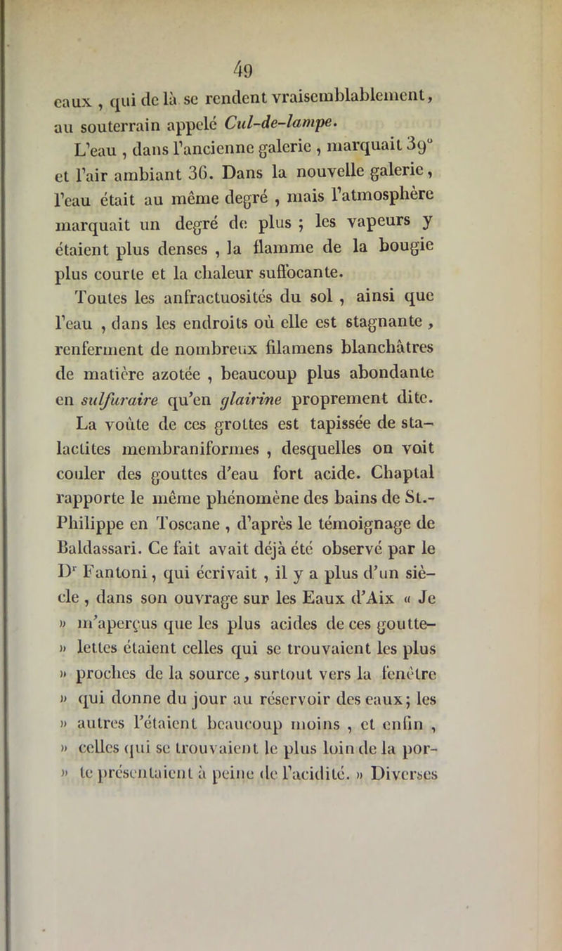 eaux , qui delà se rendent vraisemblablement, au souterrain appelé Cul-de-lampe. L’eau , dans l’ancienne galerie , marquait 3qü et l’air ambiant 36. Dans la nouvelle galerie, l’eau était au même degré , mais l’atmosphère marquait un degré de plus ; les vapeurs y étaient plus denses , la flamme de la bougie plus courte et la chaleur suffocante. Toutes les anfractuosités du sol , ainsi que l’eau , dans les endroits où elle est stagnante , renferment de nombreux filamens blanchâtres de matière azotée , beaucoup plus abondante en suifuraire qu’en glairine proprement dite. La voûte de ces grottes est tapissée de sta- ladites membraniformes , desquelles on voit couler des gouttes d’eau fort acide. Chaptal rapporte le même phénomène des bains de St.- Philippe en Toscane , d’après le témoignage de Baldassari. Ce fait avait déjà été observé par le Dr Fantoni, qui écrivait , il y a plus d’un siè- cle , dans son ouvrage sur les Eaux d’Aix « Je » m’aperçus que les plus acides decesgoutte- » lettes étaient celles qui se trouvaient les plus )» proches de la source, surtout vers la fenêtre » qui donne du jour au réservoir des eaux; les » autres l’étaient beaucoup moins , et enfin , » celles qui se trouvaient le plus loin de la por- » te présentaient à peine de l’acidité. » Diverses