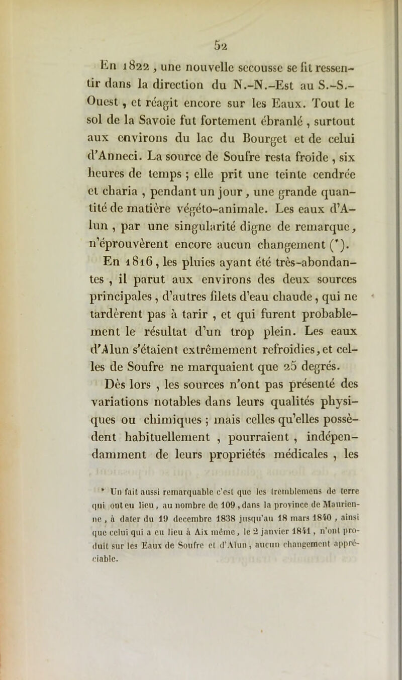 hn 1822 , une nouvelle secousse se lit ressen- tir dans la direction du N.-N.-Est au S.-S.- Ouest , et réagit encore sur les Eaux. Tout le sol de la Savoie fut fortement ébranlé , surtout aux environs du lac du Bourget et de celui d’Anncci. La source de Soufre resta froide , six heures de temps ; elle prit une teinte cendrée et cliaria , pendant un jour, une grande quan- tité de matière végéto-animale. Les eaux d’A- lun , par une singularité digne de remarque, n’éprouvèrent encore aucun changement (*). En 1816, les pluies ayant été très-abondan- tes , il parut aux environs des deux sources principales , d’autres fdets d’eau chaude, qui ne tardèrent pas à tarir , et qui furent probable- ment le résultat d’un trop plein. Les eaux d’ilun s'étaient extrêmement refroidies, et cel- les de Soufre ne marquaient que 25 degrés. Dès lors , les sources n’ont pas présenté des variations notables dans leurs qualités physi- ques ou chimiques ; mais celles qu’elles possè- dent habituellement , pourraient , indépen- damment de leurs propriétés médicales , les * Un fait aussi remarquable e’csl que les Iretnblemcns de terre qui ont eu lieu, au nombre de 109, dans la province de Maurien- ne , a dater du 19 décembre 1838 jusqu’au 18 mars 18W), ainsi que celui qui a eu lieu à Aix même, le 2 janvier 18U1, n’ont pro- duit sur les Eaux de Soufre et d’Alun, aucun changement appré- ciable.