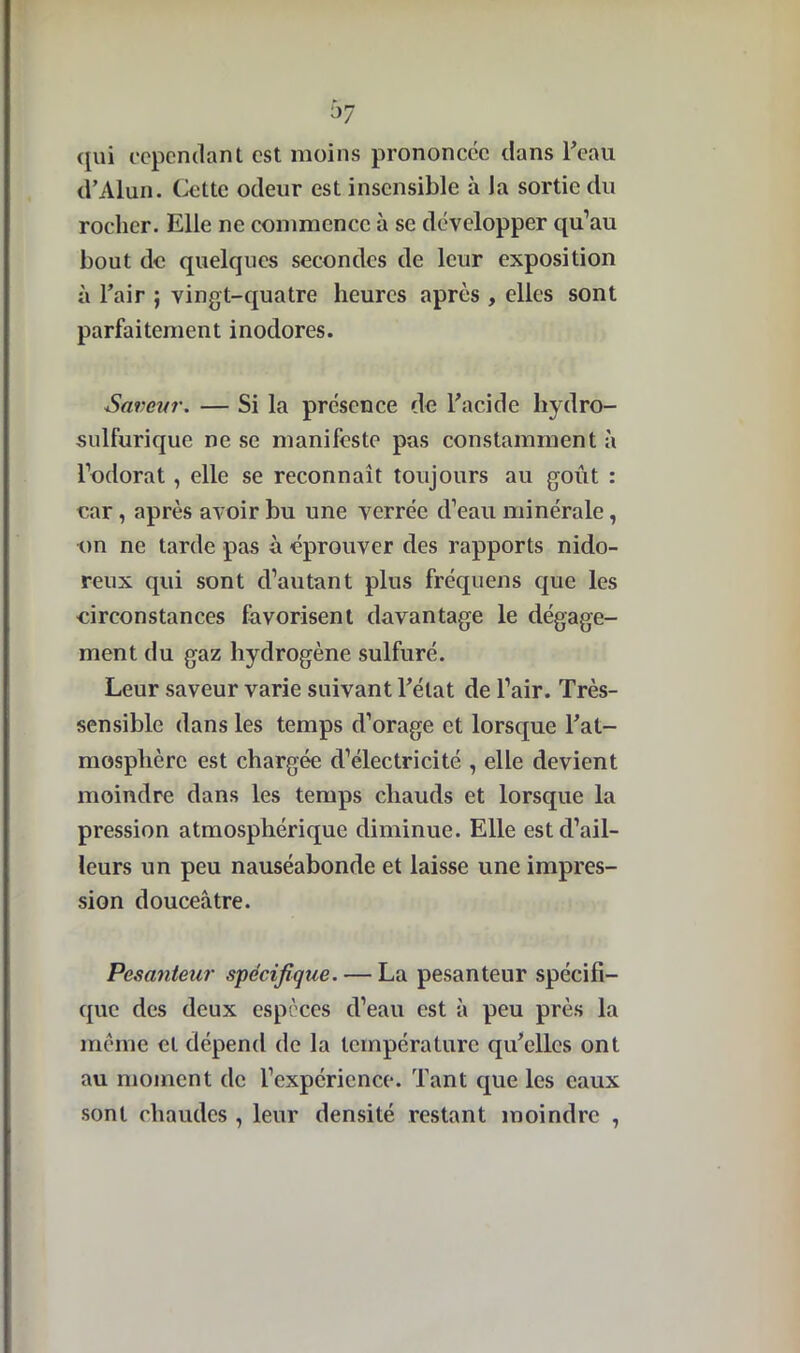 qui cependant est moins prononcée dans l’eau d’Alun. Cette odeur est insensible à la sortie du rocher. Elle ne commence à se développer qu’au bout de quelques secondes de leur exposition à l’air ; vingt-quatre heures après , elles sont parfaitement inodores. Saveur. — Si la présence de l’acide hydro- sulfurique ne se manifeste pas constamment à l’odorat , elle se reconnaît toujours au goût : car, après avoir bu une verréc d’eau minérale, on ne tarde pas à éprouver des rapports nido- reux qui sont d’autant plus fréquens que les circonstances favorisent davantage le dégage- ment du gaz hydrogène sulfuré. Leur saveur varie suivant l’état de l’air. Très- sensible dans les temps d’orage et lorsque l’at- mosphère est chargée d’électricité , elle devient moindre dans les temps chauds et lorsque la pression atmosphérique diminue. Elle est d’ail- leurs un peu nauséabonde et laisse une impres- sion douceâtre. Pesanteur spécifique. — La pesanteur spécifi- que des deux espèces d’eau est à peu près la meme et dépend de la température qu’elles ont au moment de l’expérience. Tant que les eaux sont chaudes , leur densité restant moindre ,