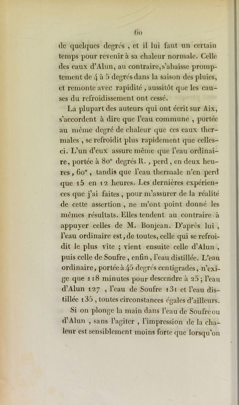 Go de quelques degrés , et il lui faut un certain temps pour revenir à sa chaleur normale. Celle des eaux cl*Alun, au contraire,s’abaisse promp- tement de 4 à 5 degrés dans la saison des pluies, et remonte avec rapidité, aussitôt que les cau- ses du refroidissement ont cessé. La plupart des auteurs qui ont écrit sur Aix, s’accordent à dire que l’eau commune , portée au meme degré de chaleur que ces eaux ther- males , se refroidit plus rapidement que celles- ci. L’un d’eux assure même que l’eau ordinai- re, portée à 8o° degrés IL , perd, en deux heu- res , 60° , tandis que l’eau thermale n’en perd que i5 en 12 heures. Les dernières expérien- ces que j’ai faites , pour m’assurer de la réalité de cette assertion , ne m’ont point donné les mêmes résultats. Elles tendent au contraire à appuyer celles de M. Bonjean. D’après lui , l’eau ordinaire est, de toutes, celle qui se refroi- dit le plus vite ; vient ensuite celle d’Alun , puis celle de Soufre, enfin, l’eau distillée. L’eau ordinaire, portée à 45 degrés centigrades, n’exi- ge que 118 minutes pour descendre à 25 ; l’eau d’Alun 127 , l’eau de Soufre i3i et l’eau dis- tillée i35 , toutes circonstances égales d’ailleurs. Si on plonge la main dans l’eau de Soufre ou d’Alun , sans l’agiter , l’impression de la cha- leur est sensiblement moins forte que lorsqu’on