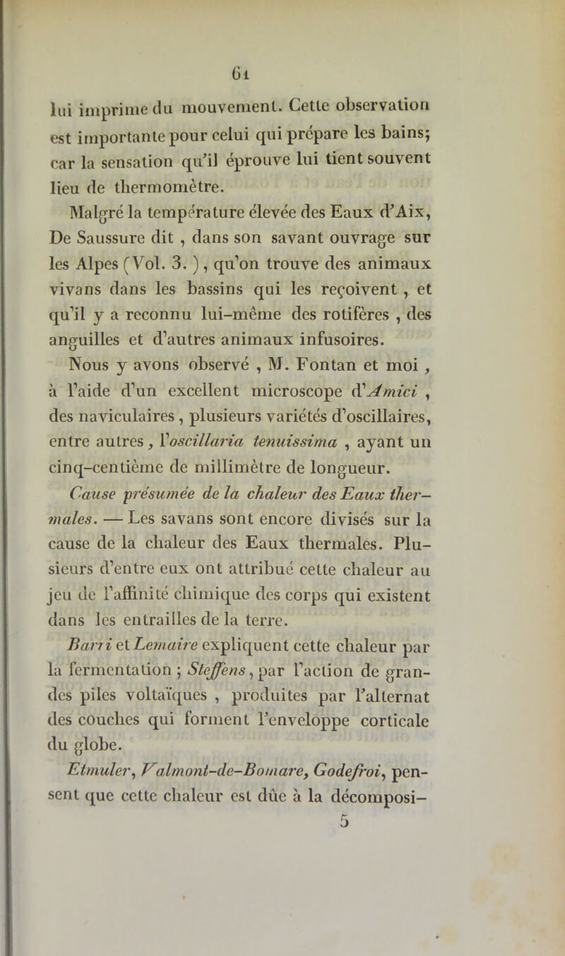 Oi lui imprime du mouvement. Cette observation est importante pour celui qui prépare les bains; car la sensation qu’il éprouve lui tient souvent lieu de thermomètre. Malgré la température élevée des Eaux d’Aix, De Saussure dit , dans son savant ouvrage sur les Alpes (Vol. 3. ), qu’on trouve des animaux vivans dans les bassins qui les reçoivent , et qu’il y a reconnu lui-même des rotifères , des anguilles et d’autres animaux infusoires. Nous y avons observé , M. Fontan et moi, à l’aide d’un excellent microscope d'Amici , des naviculaires , plusieurs variétés d’oscillaires, entre autres, Yoscillaria tenuissima , ayant un cinq-centième de millimètre de longueur. Cause •présumée de la chaleur des Eaux ther- males. — Les savans sont encore divisés sur la cause de la chaleur des Eaux thermales. Plu- sieurs d’entre eux ont attribué cette chaleur au jeu de l’affinité chimique des corps qui existent dans les entrailles de la terre. Barri et Lemaire expliquent cette chaleur par la fermentation ; Stcffens, par l’action de gran- des piles voltaïques , produites par l’alternat des couches qui forment l’enveloppe corticale du globe. Etmuler, Ealmont-de-Bomarc, Godefroi, pen- sent que cette chaleur est due à la décomposi-