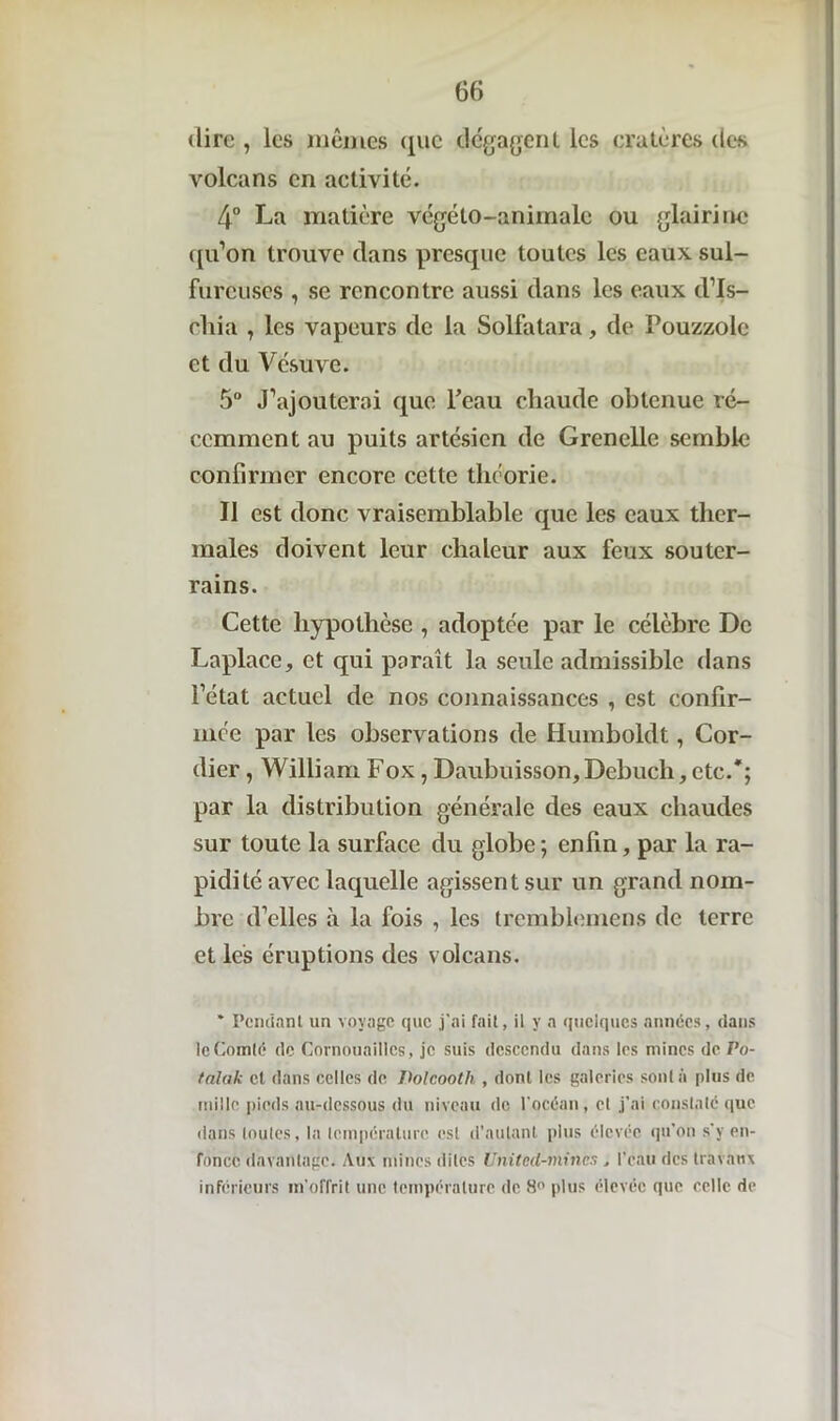 dire , les mêmes que dégagent les cratères des volcans en activité. 4° La matière végéto-animalc ou glairinc qu’on trouve clans presque toutes les eaux sul- fureuses , se rencontre aussi dans les eaux d’Is- chia , les vapeurs de la Solfatara, de Pouzzole et du Vésuve. 5° J’ajouterai que Peau chaude obtenue ré- cemment au puits artésien de Grenelle semble confirmer encore cette théorie. Il est donc vraisemblable que les eaux ther- males doivent leur chaleur aux feux souter- rains. Cette hypothèse , adoptée par le célèbre De Laplace, et qui paraît la seule admissible dans l’état actuel de nos connaissances , est confir- mée par les observations de Humboldt, Cor- dier, William Fox, Daubuisson, Debuch, etc.'; par la distribution générale des eaux chaudes sur toute la surface du globe; enfin, par la ra- pidité avec laquelle agissent sur un grand nom- bre d’elles à la fois , les tremblemens de terre et les éruptions des volcans. * Pendant un voyage que j'ai fait, il y a quelques années, dans le Comté de Cornouailles, je suis descendu dans les mines de Po- falak cl dans celles de Volcooth , dont les galeries sont à plus de mille pieds au-dessous du niveau de l'océan, et j’ai constaté que dans toutes, la température est d’autant plus élevée qu'on s'y en- fonce davantage. Aux mines dites Unitcd-mincs, l’eau des travaux inférieurs m’offrit une température de 8° plus élevée que celle de