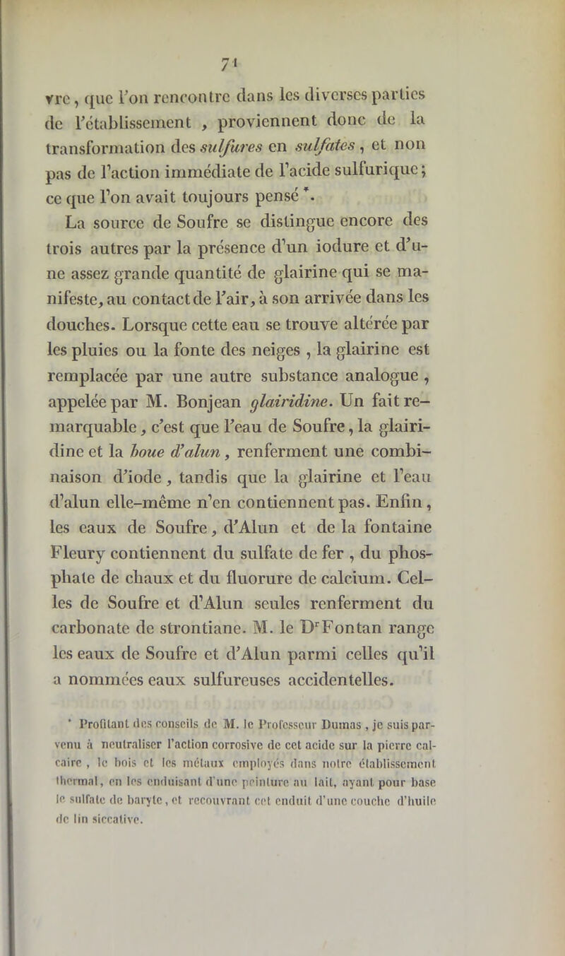 vrc, ([uc Ton rencontre dans les diverses parties de rétablissement , proviennent donc de la transformation des sulfures en sulfates , et non pas de l’action immédiate de l’acide sulfurique; ce que l’on avait toujours pensé \ La source de Soufre se distingue encore des trois autres par la présence d’un iodure et d’u- ne assez grande quantité de glairine qui se ma- nifeste, au contact de l’air, à son arrivée dans les douches. Lorsque cette eau se trouve altérée par les pluies ou la fonte des neiges , la glairine est remplacée par une autre substance analogue , appelée par M. Bonjean glairidine. Un fait re- marquable , c’est que l’eau de Soufre, la glairi- dine et la boue d’alun, renferment une combi- naison d’iode, tandis que la glairine et l’eau d’alun elle-même n’en contiennent pas. Enfin, les eaux de Soufre, d’Alun et de la fontaine Fleury contiennent du sulfate de fer , du phos- phate de chaux et du fluorure de calcium. Cel- les de Soufre et d’Alun seules renferment du carbonate de strontiane. M. le DrFontan range les eaux de Soufre et d’Alun parmi celles qu’il a nommées eaux sulfureuses accidentelles. Profilant des conseils de M. le Professeur Dumas , je suis par- venu à neutraliser l’action corrosive de cet acide sur la pierre cal- caire , le bois et les métaux employés dans notre établissement thermal, en les enduisant d'une peinture au lait, ayant pour base le sulfate de baryte, et recouvrant cet enduit d’une couche d’huile de lin siccative.