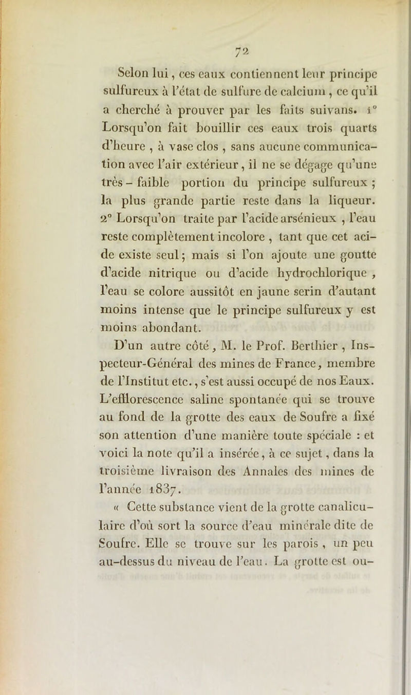 Selon lui, ces eaux contiennent leur principe sulfureux à l'état de sulfure de calcium , ce qu'il a cherché à prouver par les faits suivans. 1° Lorsqu’on fait bouillir ces eaux trois quarts d’heure , à vase clos , sans aucune communica- tion avec l’air extérieur, il ne se dégage qu’une très - faible portion du principe sulfureux ; la plus grande partie reste dans la liqueur. 2° Lorsqu’on traite par l’acide arsénieux , l’eau reste complètement incolore , tant que cet aci- de existe seul; mais si l’on ajoute une goutte d’acide nitrique ou d’acide hydrochlorique , l’eau se colore aussitôt en jaune serin d’autant moins intense que le principe sulfureux y est moins abondant. D’un autre côté, M. le Prof. Berthier , Ins- pecteur-Général des mines de France, membre de l’Institut etc., s’est aussi occupé de nos Eaux. L’efflorescence saline spontanée qui se trouve au fond de la grotte des eaux de Soufre a fixé son attention d’une manière toute spéciale : et voici la note qu’il a insérée, à ce sujet, dans la troisième livraison des Annales des mines de l’année 1837. « Cette substance vient de la grotte canalicu- lairc d’où sort la source d’eau minérale dite de Soulrc. Elle se trouve sur les parois , un peu au-dessus du niveau de l’eau. La grotte est ou-