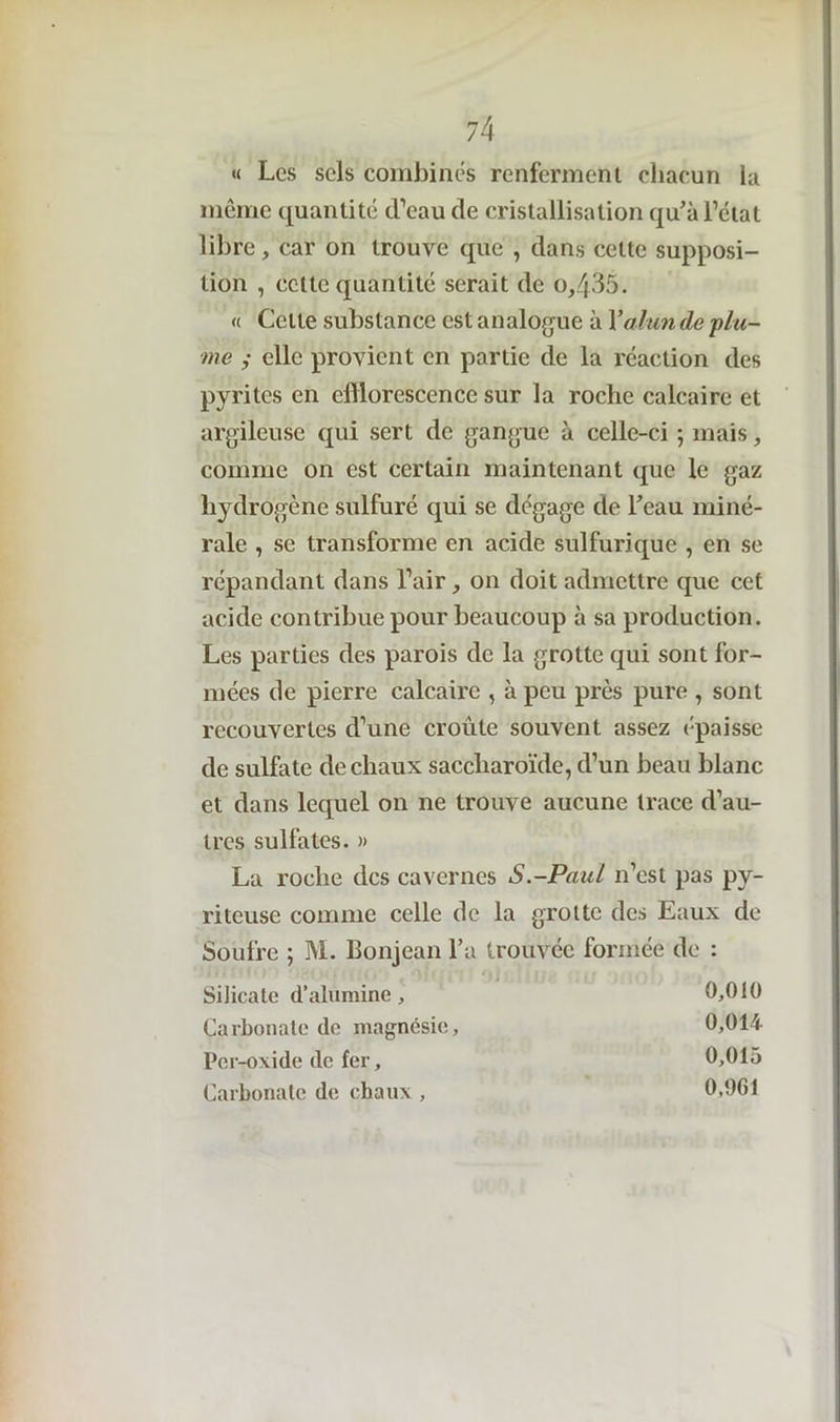 « Les sels combinés renferment chacun la même quantité d’eau de cristallisation qu'à l’état libre, car on trouve que , dans celte supposi- tion , cette quantité serait de o,435. « Celte substance est analogue à Y alun de 'plu- me ; elle provient en partie de la réaction des pyrites en efflorescence sur la roche calcaire et argileuse qui sert de gangue à celle-ci ; mais, comme on est certain maintenant que le gaz hydrogène sulfuré qui se dégage de l'eau miné- rale , se transforme en acide sulfurique , en se répandant dans l’air, on doit admettre que cet acide contribue pour beaucoup à sa production. Les parties des parois de la grotte qui sont for- mées de pierre calcaire , à peu près pure , sont recouvertes d’une croûte souvent assez épaisse de sulfate de chaux saccliaroïde, d’un beau blanc et dans lequel on ne trouve aucune trace d’au- tres sulfates. » La roche des cavernes S.-Paul n’est pas py- riteuse comme celle de la grotte des Eaux de Soufre ; M. Bonjean l’a trouvée formée de : Silicate d’alumine, 0,010 Carbonate de magnésie, 0,014 Per-oxide de fer, 0,015 Carbonate de chaux , 0,961