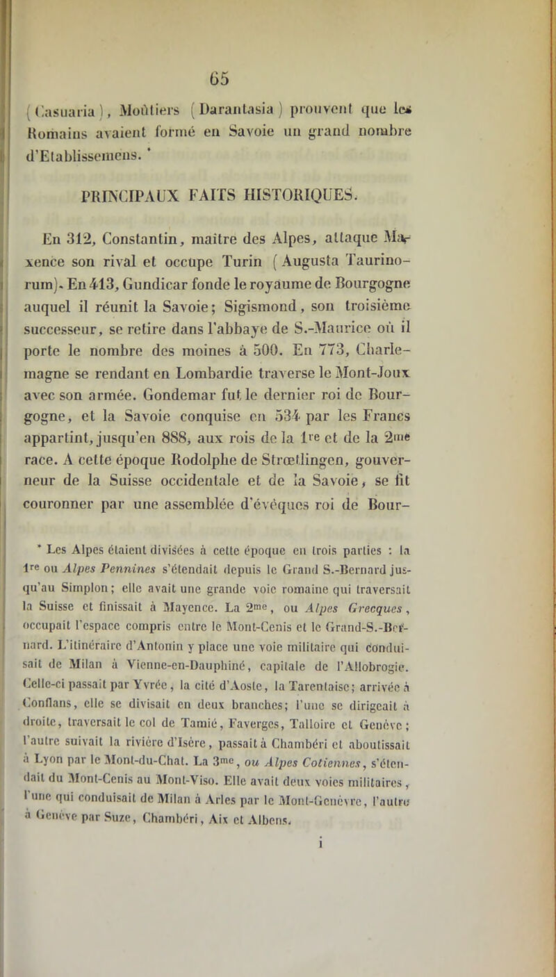 (35 ( Casuaria ), Moùtiers (Darantasia) prouvent ipie le* Humains avaient formé en Savoie un grand nombre I d’Elablisseinens. ' PRINCIPAUX FAITS HISTORIQUES. En 312, Constantin, maître des Alpes, attaque Mar xence son rival et occupe Turin ( Augusta Taurino- rum). En 413, Gundicar fonde le royaume de Bourgogne auquel il réunit la Savoie; Sigismond, son troisième successeur, se retire dans l’abbaye de S.-Maurice où il porte le nombre des moines à 500. En 773, Charle- magne se rendant en Lombardie traverse le Mont-Joux avec son armée. Gondemar fut le dernier roi de Bour- gogne, et la Savoie conquise en 534 par les Francs appartint, jusqu’en 8S8, aux rois de la lie et de la 2me race. A celte époque Rodolphe de Strœtlingen, gouver- neur de la Suisse occidentale et de la Savoie, se fit couronner par une assemblée d’évêques roi de Bour- * Les Alpes étaient divisées à cette époque en trois parties : la lre ou Alpes Pennines s’étendait depuis le Grand S.-Bernard jus- qu’au Simplon; elle avait une grande voie romaine qui traversait la Suisse et finissait à Mayence. La 2me, ou Alpes Grecques, occupait l’espace compris entre le Mont-Ccnis et le Grand-S.-Ber- nard. L’itinéraire d’Antonin y place une voie militaire qui condui- sait de Milan à Vienne-en-Dauphiné, capitale de l’Allobrogie. Celle-ci passait par Yvrée, la cité d’Aoste, la Tarenlaisc; arrivée à Conflans, elle se divisait en deux branches; l’une se dirigeait à droite, traversait le col de Tamié, Favergcs, Talloirc cl Genève; l’autre suivait la rivière d’Isère, passait à Chambéri et aboutissait à Lyon par le Monl-du-Chat. La ow Alpes Cotiennes, s’éten- dait du Mont-Cenis au Mont-Viso. Elle avait deux voies militaires , l'une qui conduisait de Milan à Arles par le Monl-ficnèvrc, l’autre a Genève par Suze, Chambéri, Aix et Albens. i