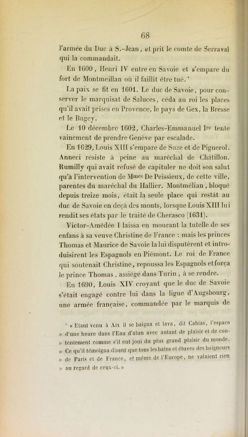 l’armée du Duc à S.-Jean, et prit le comte de Serrerai qui la commandait. En 1600, Henri IV entre en Savoie et s’empare du fort de Montmeillan où il faillit être tué. ’ La paix se fit en 1601. Le duc de Savoie, pour con- server le marquisat de Saluces, céda au roi les places qu'il avait prises en Provence, le pays de Gex, la Bresse et le Bugey. Le 10 décembre 1602, Charles-Emmanuel 1er tente vainement de prendre Genève par escalade. En 1629, Louis XIH s’empare de Suze et de Pignerol. Anneci résiste à peine au maréchal de Chàlillon. Humilly qui avait refusé de capituler ne doit son salut qu’à l’intervention de Mmes DePeissieux, de cette ville, parentes du maréchal du Hallier. Montméliau, bloqué depuis treize mois, était la seule place qui restât au duc de Savoie en deçà des monts, lorsque Louis XTII lu i rendit ses états par le traité de Cherasco (1631). Yictor-Araédée I laissa en mourant la tutelle de ses enfans à sa veuve Christine de France : mais les princes Thomas et Maurice de Savoie la lui disputèrent et intro- duisirent les Espagnols en Piémont. Le roi de France qui soutenait Christine, repoussa les Espagnols et força le prince Thomas, assiégé dans I urin , à se rendre. En 1690, Louis XIV croyant que le duc de Savoie s’était engagé contre lui dans la ligue dAugsbourg, une armée française, commandée par le marquis de • «Etant venu à Aix il sc baigna et lava, dit Cabias, l'espaco » d’une heure dans l’Eau d’alun avec autant de plaisir et de con- » tentement comme s’il eut joui du plus grand plaisir du monde. ,, Ce qu’il témoigna disant que tous les bains et étuves des baigneurs » de Paris et de France, et même de l’Europe, ne valaient rien » au regard de ceux-ci, »