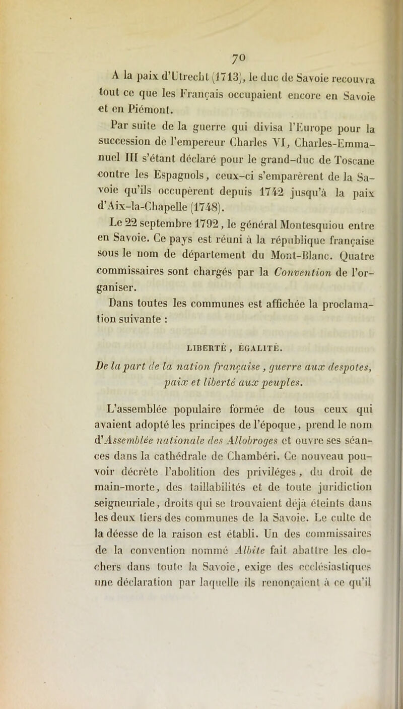 A la paix d’Utrecht (1713), le duc de Savoie recouvra tout ce que les Français occupaient encore en Savoie et en Piémont. Par suite de la guerre qui divisa l’Europe pour la succession de l’empereur Charles VI, Charles-Emma- nuel III s’étant déclaré pour le grand-duc de Toscane contre les Espagnols, ceux-ci s’emparèrent de la Sa- voie qu’ils occupèrent depuis 1742 jusqu’à la paix d’Aix-la-Chapelle (1748). Le 22 septembre 1792, le général Montesquiou entre en Savoie. Ce pays est réuni à la république française sous le nom de département du Mont-Blanc. Quatre commissaires sont chargés par la Convention de l’or- ganiser. Dans toutes les communes est affichée la proclama- tion suivante : LIBERTÉ , ÉGALITÉ. De la part de la nation française , guerre aux despotes, paix et liberté aux peuples. L’assemblée populaire formée de tous ceux qui avaient adopté les principes de l’époque, prend le nom d'Assemblée nationale des Allobroges et ouvre ses séan- ces dans la cathédrale de Chambéri. Ce nouveau pou- voir décrète l’abolition des privilèges, du droit de main-morte, des taillabilités et de toute juridiction seigneuriale, droits qui se trouvaient déjà éteints dans les deux tiers des communes de la Savoie. Le culte de la déesse de la raison est établi. Un des commissaires de la convention nommé Albite fait abattre les clo- chers dans toute la Savoie, exige des ecclésiastiques une déclaration par laquelle ils renonçaient à ce qu’il