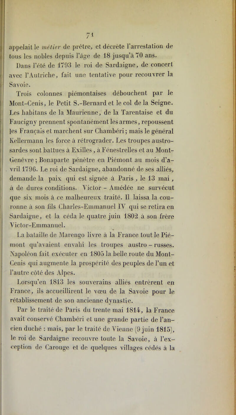 appelait le métier de prêtre, et décrète l'arrestation de tous les nobles depuis l’âge de 18 jusqu’à 70 ans. Dans l’été de 1793 le roi de Sardaigne, de concert avec l’Autriche, fait une tentative pour recouvrer la Savoie. Trois colonnes piémontaises débouchent par le Mont-Cenis, le Petit S.-Bernard et le col delà Seigne. Les habilans de la Maurienne, de la Tarentaise et du Faucigny prennent spontanément les armes, repoussent les Français et marchent sur Chambéri ; mais le général Kellermann les force à rétrograder. Les troupes austro- sardes sont battues à Exilles, à Fénestrelles et au Mont- Genêvre ; Bonaparte pénètre en Piémont au mois d’a- vril 179G. Le roi de Sardaigne, abandonné de ses alliés, demande la paix qui est signée à Paris , le 13 mai, à de dures conditions. Victor - Amédée ne survécut que six mois à ce malheureux traité. Il laissa la cou- ronne à sou fils Charles-Emmanuel IV qui se retira en Sardaigne, et la céda le quatre juin 1802 à son frère Victor-Emmanuel. La bataille de Marengo livre à la France tout le Pié- mont qu’avaient envahi les troupes austro - russes. Napoléon fait exécuter en 1805 la belle route du Mont- Cenis qui augmente la prospérité des peuples de l’un et l’autre côté des Alpes. Lorsqu’on 1813 les souverains alliés entrèrent en France, ils accueillirent le vœu de la Savoie pour le rétablissement de son ancienne dynastie. Par le traité de Paris du trente mai 1814, la France avait conservé Chambéri et une grande partie de l’an- cien duché : mais, par le traité de Vienne (9 juin 1815), le roi de Sardaigne recouvre toute la Savoie, à l’ex- ception de Carouge et de quelques villages cédés à la