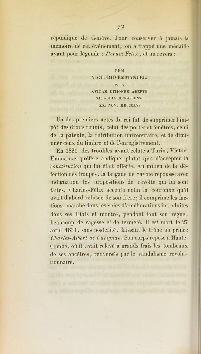 république de Genève. Pour conserver à jamais la mémoire de cet événement, on a frappé une médaille ayant pour légende : Iterinn Félix, et au revers : REGI VIC.TORIO-EMMAN ÜE1.I i*.-p. AVITAM DITIONEM ADEPTO SABAUDIA RENASCENS. XX. NOV. MDCCCXV. lin des premiers actes du roi fut de supprimer l’im- pôt des droits réunis, celui des portes et fenêtres, celui de la patente, la rétribution universitaire, et de dimi- nuer ceux du timbre et de l’enregistrement. En 1821, des troubles ayant éclaté à Turin, Victor- Emmanuel préfère abdiquer plutôt que d’accepter la constitution qui lui était offerte. Au milieu de la dé- fection des troupes, la brigade de Savoie repousse avec indignation les propositions de révolte qui lui sont faites. Charles-Félix accepte enfin la couronne qu’il avait d’abord refusée de son frère; il comprime les fac- tions, marche dans les voies d’améliorations introduites dans ses Etats et montre, pendant tout son règne, beaucoup de sagesse et de fermeté. Il est mort le 27 avril 1831, sans postérité, laissant le trône au prince Charles-Albert de Cârignan. Son corps repose à Haute- Combe, où il avait relevé à grands frais les tombeaux de ses ancêtres, renversés par le vandalisme révolu- tionnaire.