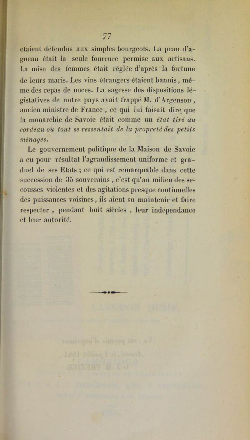 étaient défendus aux simples bourgeois. La peau d’a- gneau était la seule fourrure permise aux artisans. La mise des femmes était réglée d’après la fortune de leurs maris. Les vins étrangers étaient bannis, mê- me des repas de noces. La sagesse des dispositions lé- gistatives de notre pays avait frappé M. d’Argenson , ancien ministre de France , ce qui lui faisait dire que la monarchie de Savoie était comme un état tiré au cordeau où tout se ressentait de la propreté des petits ménages. Le gouvernement politique de la Maison de Savoie a eu pour résultat l’agrandissement uniforme et gra- duel de ses Etals ; ce qui est remarquable dans cette succession de 35 souverains , c'est qu’au milieu des se- cousses violentes et des agitations presque continuelles des puissances voisines, ils aient su maintenir et faire respecter , pendant huit siècles , leur indépendance et leur autorité.