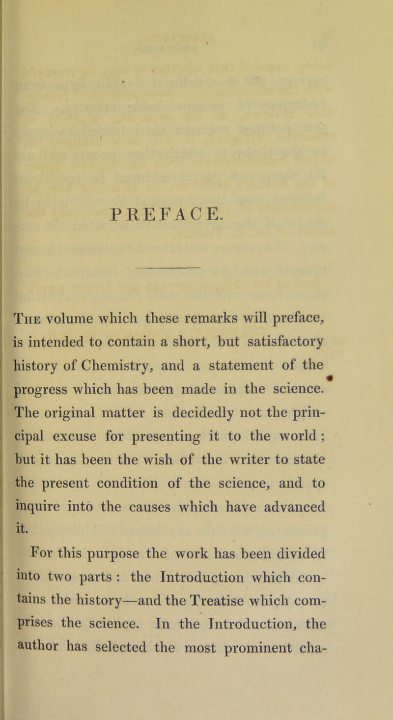 PREFACE. The volume which these remarks will preface, is intended to contain a short, but satisfactory history of Chemistry, and a statement of the i progress which has been made in the science. The original matter is decidedly not the prin- cipal excuse for presenting it to the world ; but it has been the wish of the writer to state the present condition of the science, and to inquire into the causes which have advanced it. For this purpose the work has been divided into two parts : the Introduction which con- tains the history—and the Treatise which com- prises the science. In the Introduction, the author has selected the most prominent cha-