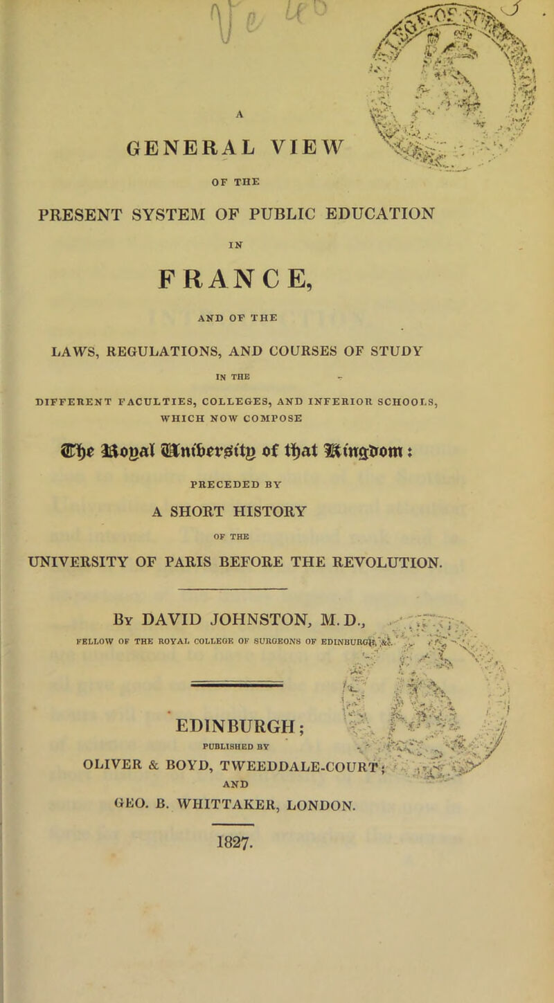 OF THE PRESENT SYSTEM OF PUBLIC EDUCATION IN FRANCE, AND OF THE LAWS, REGULATIONS, AND COURSES OF STUDY IN THE DIFFERENT FACULTIES, COLLEGES, AND INFERIOR SCHOOLS, WHICH NOW COMPOSE Iftogal of ti)at Btnstrom: PRECEDED BY A SHORT HISTORY OF THE UNIVERSITY OF PARIS BEFORE THE REVOLUTION. By DAVID JOHNSTON, M. D., FELI.OW OF THE ROYAL COLLEOF. OF SURGEONS OF EDINBURGH,',*;.. . ?»• i j. y. -i \ * *v», \ C'.-S' • 0 . - £• .« -• • ' EDINBURGH; PUBLISHED BY OLIVER & BOYD, TWEEDDALE-COURT ; ,- ^ AND GEO. B. WHITTAKER, LONDON. 1827.