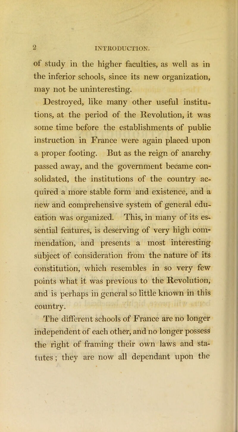 of study in the higher faculties, as well as in the inferior schools, since its new organization, may not be uninteresting. Destroyed, like many other useful institu- tions, at the period of the Revolution, it was some time before the establishments of public instruction in France were again placed upon a proper footing. But as the reign of anarchy passed away, and the government became con- solidated, the institutions of the country ac- quired a more stable form and existence, and a new and comprehensive system of general edu- cation was organized. This, in many of its es- sential features, is deserving of very high com- mendation, and presents a most interesting subject of consideration from the nature of its constitution, which resembles in so very few points what it was previous to the Revolution, and is perhaps in general so little known in this country. The different schools of France are no longer independent of each other, and no longer possess the right of framing their own laws and sta- tutes ; they are now all dependant upon the