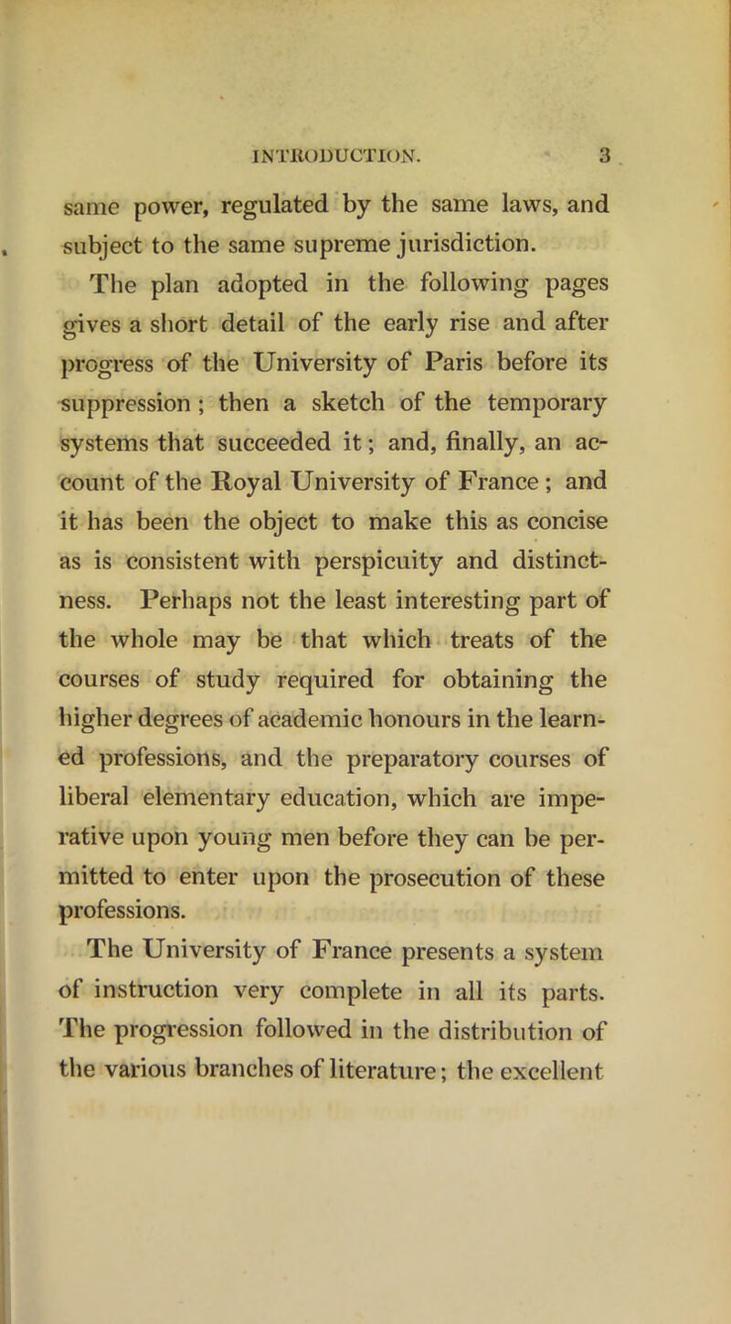 same power, regulated by the same laws, and subject to the same supreme jurisdiction. The plan adopted in the following pages gives a short detail of the early rise and after progress of the University of Paris before its suppression ; then a sketch of the temporary systems that succeeded it; and, finally, an ac- count of the Royal University of France ; and it has been the object to make this as concise as is consistent with perspicuity and distinct- ness. Perhaps not the least interesting part of the whole may be that which treats of the courses of study required for obtaining the higher degrees of academic honours in the learn- ed professions, and the preparatory courses of libera] elementary education, which are impe- rative upon young men before they can be per- mitted to enter upon the prosecution of these professions. The University of France presents a system of instruction very complete in all its parts. The progression followed in the distribution of the various branches of literature; the excellent