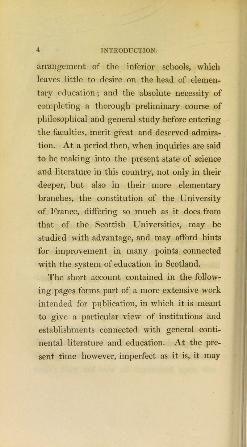 arrangement of the inferior schools, which leaves little to desire on the head of elemen- tary education; and the absolute necessity of completing a thorough preliminary course of philosophical and general study before entering the faculties, merit great and deserved admira- tion. At a period then, when inquiries are said to be making into the present state of science and literature in this country, not only in their deeper, but also in their more elementary branches, the constitution of the University of France, differing so much as it does from that of the Scottish Universities, may be studied with advantage, and may afford hints for improvement in many points connected with the system of education in Scotland. The short account contained in the follow- ing pages forms part of a more extensive work intended for publication, in which it is meant to give a particular view of institutions and establishments connected with general conti- nental literature and education. At the pre- sent time however, imperfect as it is, it may