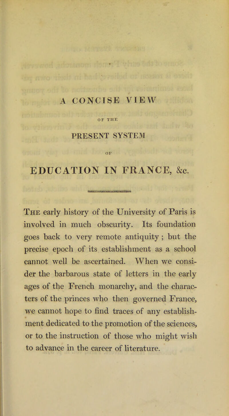 A CONCISE VIEW OF THE PRESENT SYSTEM OF EDUCATION IN FRANCE, &c. The early history of the University of Paris is involved in much obscurity. Its foundation goes back to very remote antiquity ; but the precise epoch of its establishment as a school cannot well be ascertained. When we consi- der the barbarous state of letters in the early ages of the French monarchy, and the charac- ters of the princes who then governed France, we cannot hope to find traces of any establish- ment dedicated to the promotion of the sciences, or to the instruction of those who might wish to advance in the career of literature.