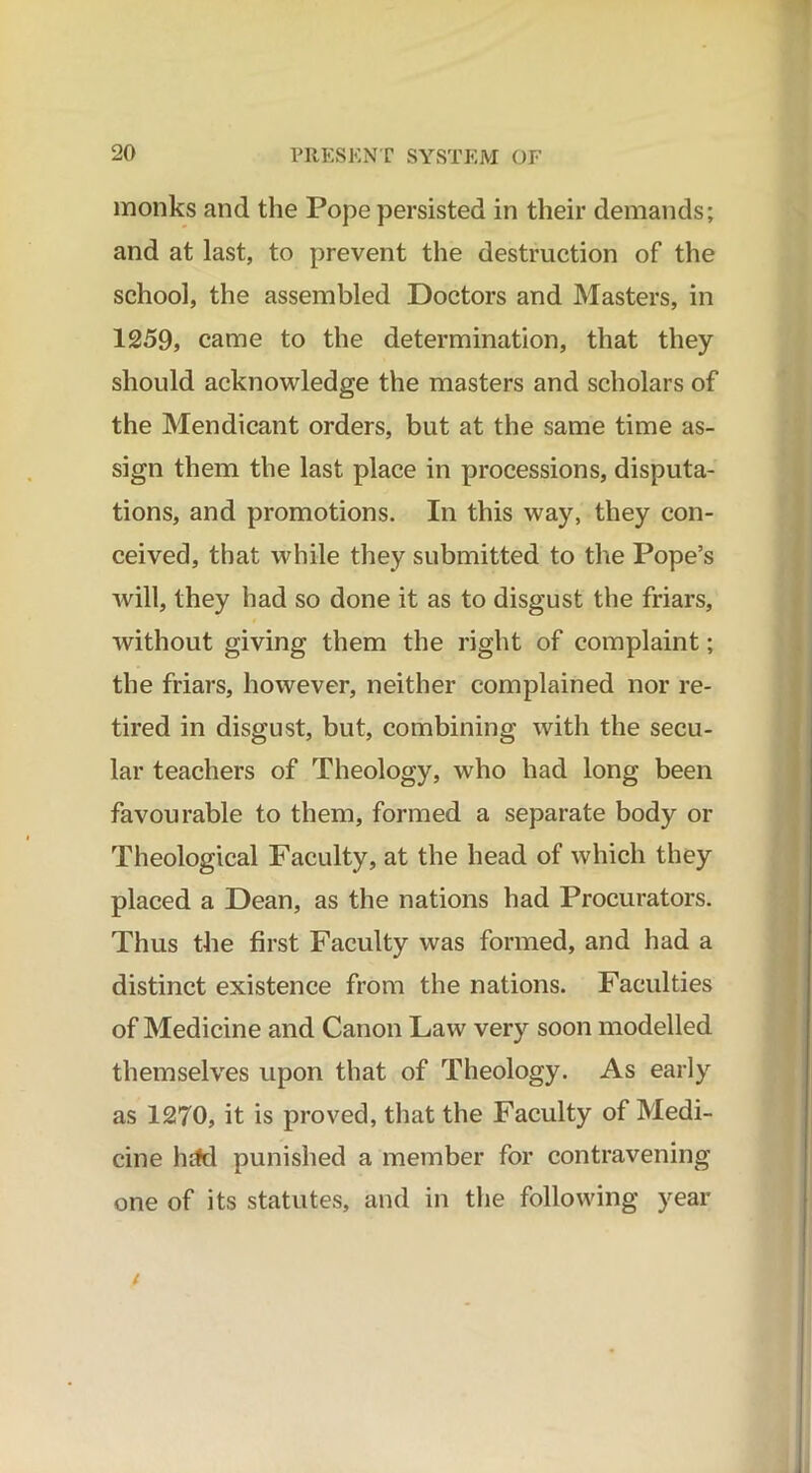 monks and the Pope persisted in their demands; and at last, to prevent the destruction of the school, the assembled Doctors and Masters, in 1259, came to the determination, that they should acknowledge the masters and scholars of the Mendicant orders, but at the same time as- sign them the last place in processions, disputa- tions, and promotions. In this way, they con- ceived, that while they submitted to the Pope’s will, they had so done it as to disgust the friars, without giving them the right of complaint; the friars, however, neither complained nor re- tired in disgust, but, combining with the secu- lar teachers of Theology, who had long been favourable to them, formed a separate body or Theological Faculty, at the head of which they placed a Dean, as the nations had Procurators. Thus the first Faculty was formed, and had a distinct existence from the nations. Faculties of Medicine and Canon Law very soon modelled themselves upon that of Theology. As early as 1270, it is proved, that the Faculty of Medi- cine lufd punished a member for contravening one of its statutes, and in the following year t